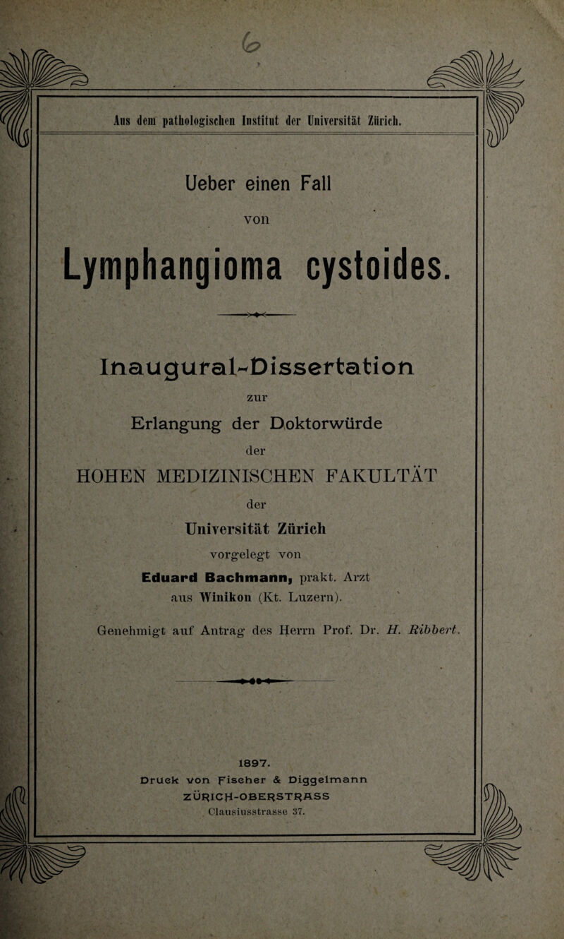 Lieber einen Fall von Lymphangioma cystoides. -■>♦<- inauguraLDissertation zur Erlangung der Doktorwürde der HOHEN MEDIZINISCHEN FAKULTÄT der Universität Zürich vorgelegt von Eduard Bachmann, prakt. Arzt aus Winikon (Kt. Luzern). Genehmigt auf Antrag des Herrn Prof. Dr. H. Ribbert. - » - 1897. Druck von Fischer & Diggelmann ZÖr?ICH-OBE^ST^ÄSS Clausiusstrasse 37.