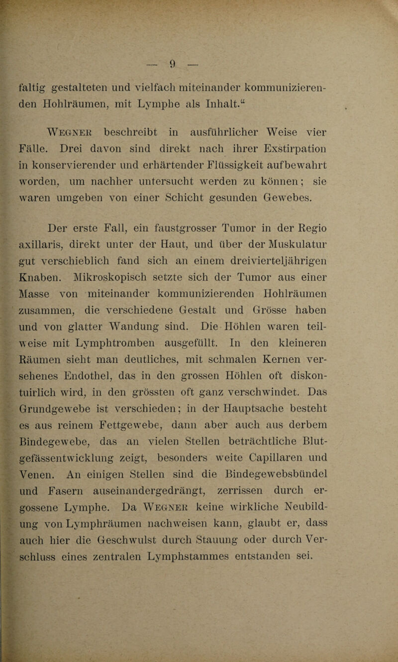 faltig gestalteten und vielfach miteinander kommunizieren¬ den Hohlräumen, mit Lymphe als Inhalt.“ Wegner beschreibt in ausführlicher Weise vier Fälle. Drei davon sind direkt nach ihrer Exstirpation in konservierender und erhärtender Flüssigkeit aufbewahrt worden, um nachher untersucht werden zu können; sie waren umgeben von einer Schicht gesunden Gewebes. Der erste Fall, ein faustgrosser Tumor in der Regio axillaris, direkt unter der Haut, und über der Muskulatur gut verschieblich fand sich an einem drei vierteljährigen Knaben. Mikroskopisch setzte sich der Tumor aus einer Masse von miteinander kommunizierenden Hohlräumen zusammen, die verschiedene Gestalt und Grösse haben und von glatter Wandung sind. Die Höhlen waren teil¬ weise mit Lymphtromben ausgefüllt. In den kleineren Räumen sieht man deutliches, mit schmalen Kernen ver¬ sehenes Endothel, das in den grossen Höhlen oft diskon- tuirlich wird, in den grössten oft ganz verschwindet. Das Grundgewebe ist verschieden; in der Hauptsache besteht es aus reinem Fettgewebe, dann aber auch aus derbem Bindegewebe, das an vielen Stellen beträchtliche Blut¬ gefässentwicklung zeigt, besonders weite Capillaren und Venen. An einigen Stellen sind die Bindege websbündel und Fasern auseinandergedrängt, zerrissen durch er¬ gossene Lymphe. Da Wegner keine wirkliche Neubild¬ ung von Lymphräumen nachweisen kann, glaubt er, dass auch hier die Geschwulst durch Stauung oder durch Ver¬ schluss eines zentralen Lymphstammes entstanden sei.