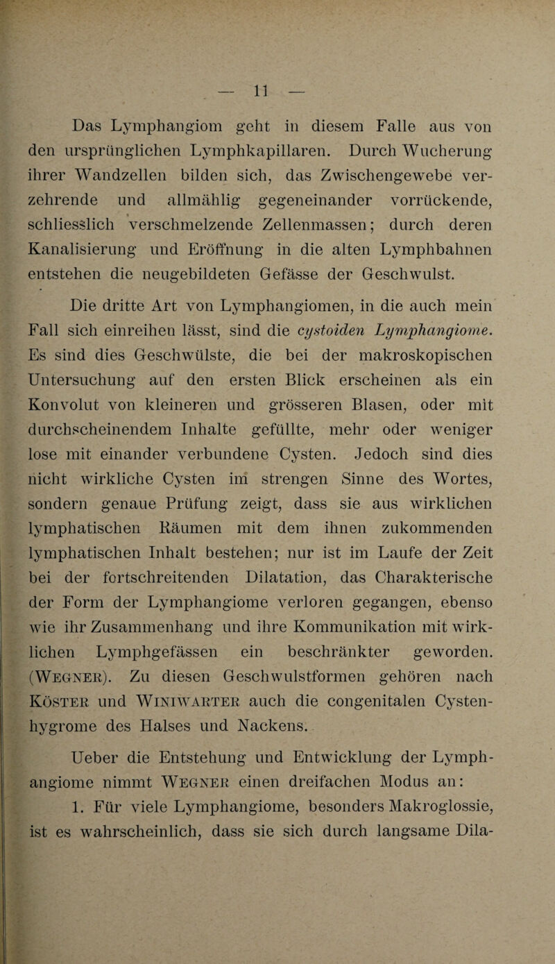 Das Lymphangiom geht in diesem Falle aus von den ursprünglichen Lymphkapillaren. Durch Wucherung ihrer Wandzellen bilden sich, das Zwischengewebe ver¬ zehrende und allmählig gegeneinander vorrückende, i schliesslich verschmelzende Zellenmassen; durch deren Kanalisierung und Eröffnung in die alten Lymphbahnen entstehen die neugebildeten Gefässe der Geschwulst. Die dritte Art von Lymphangiomen, in die auch mein Fall sich einreihen lässt, sind die cystoiden Lymphangiome. Es sind dies Geschwülste, die bei der makroskopischen Untersuchung auf den ersten Blick erscheinen als ein Konvolut von kleineren und grösseren Blasen, oder mit durchscheinendem Inhalte gefüllte, mehr oder weniger lose mit einander verbundene Cysten. Jedoch sind dies nicht wirkliche Cysten im strengen Sinne des Wortes, sondern genaue Prüfung zeigt, dass sie aus wirklichen lymphatischen Räumen mit dem ihnen zukommenden lymphatischen Inhalt bestehen; nur ist im Laufe der Zeit bei der fortschreitenden Dilatation, das Charakterische der Form der Lymphangiome verloren gegangen, ebenso wie ihr Zusammenhang und ihre Kommunikation mit wirk¬ lichen Lymphgefässen ein beschränkter geworden. (Wegner). Zu diesen Geschwulstformen gehören nach Köster und Winiwarter auch die congenitalen Cysten- hygrome des Halses und Nackens. Ueber die Entstehung und Entwicklung der Lymph¬ angiome nimmt W^egner einen dreifachen Modus an: 1. Für viele Lymphangiome, besonders Makroglossie, ist es wahrscheinlich, dass sie sich durch langsame Dila-