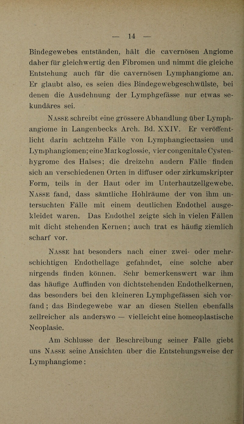 Bindegewebes entständen, hält die cavernösen Angiome daher für gleichwertig den Fibromen und nimmt die gleiche Entstehung auch für die cavernösen Lymphangiome an. Er glaubt also, es seien dies Bindegewebgeschwülste, bei denen die Ausdehnung der Lymphgefässe nur etwas se¬ kundäres sei. Nasse schreibt eine grössere Abhandlung über Lymph¬ angiome in Langenbecks Arch. Bd. XNIV. Er veröffent¬ licht darin achtzehn Fälle von Lymphangiectasien und Lymphangiomen; eineMarkoglossie, vier congenitale Cysten- hygrome des Halses; die dreizehn andern Fälle finden sich an verschiedenen Orten in diffuser oder zirkumskripter Form, teils in der Haut oder im Unterhautzellgewebe. Nasse fand, dass sämtliche Hohlräume der von ihm un¬ tersuchten Fälle mit einem deutlichen Endothel ausge¬ kleidet waren. Das Endothel zeigte sich in vielen Fällen mit dicht stehenden Kernen; auch trat es häufig ziemlich scharf vor. Nasse hat besonders nach einer zwei- oder mehr¬ schichtigen Endothellage gefahndet, eine solche aber nirgends finden können. Sehr bemerkenswert war ihm das häufige Auffinden von dichtstehenden Endothelkernen, das besonders bei den kleineren Lymphgefässen sich vor- fänd ; das Bindegewebe war an diesen Stellen ebenfalls zellreicher als anderswo — vielleicht eine homeoplastische Neoplasie. Am Schlüsse der Beschreibung seiner Fälle giebt uns Nasse seine Ansichten über die Entstehungsweise der Lymphangiome: