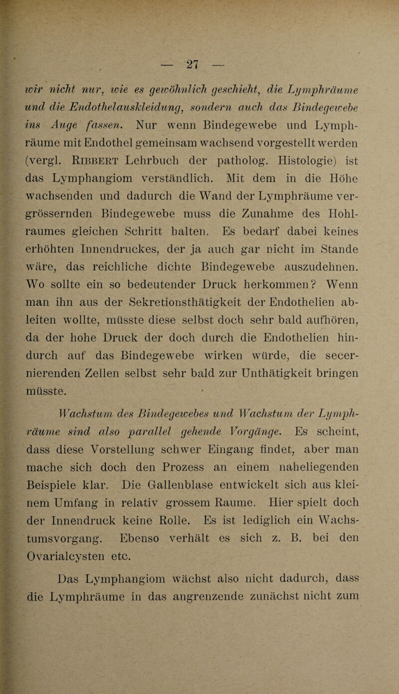 wir nicht nur, wie es gewöhnlich geschieht, die Lymphräume und die EndothelausMeidung, sondern auch das Bindegewebe ins Auge fassen. Nur wenn Bindegewebe und Lymph¬ räume mit Endothel gemeinsam wachsend vorgestellt werden (vergl. Ribbert Lehrbuch der patholog. Histologie) ist das Lymphangiom verständlich. Mit dem in die Höhe wachsenden und dadurch die Wand der Lymphräume ver- grössernden Bindegewebe muss die Zunahme des Hohl¬ raumes gleichen Schritt halten. Es bedarf dabei keines erhöhten Innendruckes, der ja auch gar nicht im Stande wäre, das reichliche dichte Bindegewebe auszudehnen. Wo sollte ein so bedeutender Druck herkommen? Wenn man ihn aus der Sekretionsthätigkeit der Endothelien ab¬ leiten wollte, müsste diese selbst doch sehr bald aufhören, da der hohe Druck der doch durch die Endothelien hin¬ durch auf das Bindegewebe wirken würde, die secer- nierenden Zellen selbst sehr bald zur Unthätigkeit bringen müsste. Wachstum des Bindegewebes und Wachstum der Lymph¬ räume sind also parallel gehende Vorgänge. Es scheint, dass diese Vorstellung schwer Eingang findet, aber man mache sich doch den Prozess an einem naheliegenden Beispiele klar. Die Gallenblase entwickelt sich aus klei¬ nem Umfang in relativ grossem Raume. Hier spielt doch der Innendruck keine Rolle. Es ist lediglich ein Wachs¬ tumsvorgang. Ebenso verhält es sich z. B. bei den Ovarialcysten etc. Das Lymphangiom wächst also nicht dadurch, dass die Lymphräume in das angrenzende zunächst nicht zum