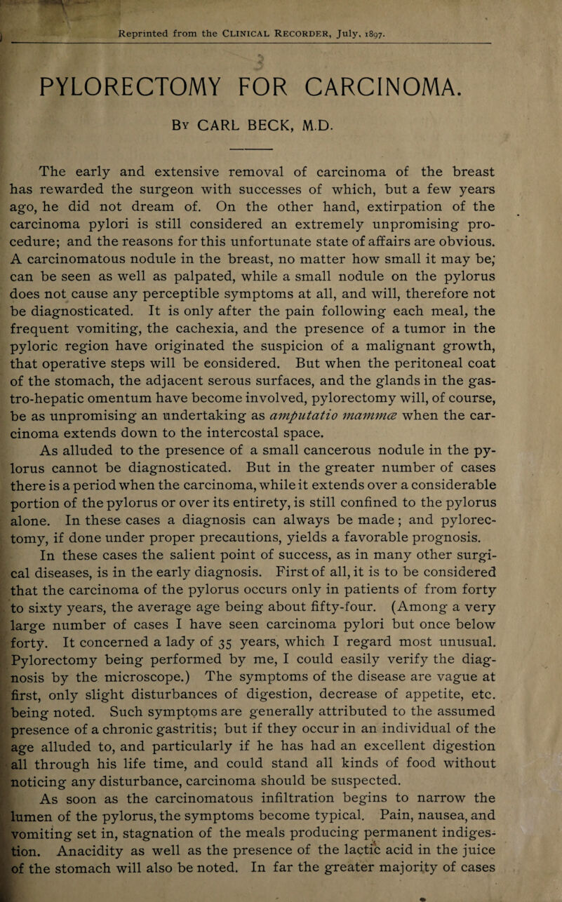 Reprinted from the Clinical Recorder, July, 1897. PYLORECTOMY FOR CARCINOMA. By CARL BECK, M D. The early and extensive removal of carcinoma of the breast has rewarded the surgeon with successes of which, but a few years ago, he did not dream of. On the other hand, extirpation of the carcinoma pylori is still considered an extremely unpromising pro¬ cedure; and the reasons for this unfortunate state of affairs are obvious. A carcinomatous nodule in the breast, no matter how small it may be; can be seen as well as palpated, while a small nodule on the pylorus does not cause any perceptible symptoms at all, and will, therefore not be diagnosticated. It is only after the pain following each meal, the frequent vomiting, the cachexia, and the presence of a tumor in the pyloric region have originated the suspicion of a malignant growth, that operative steps will be considered. But when the peritoneal coat of the stomach, the adjacent serous surfaces, and the glands in the gas- tro-hepatic omentum have become involved, pylorectomy will, of course, be as unpromising an undertaking as amputatio mamma when the car¬ cinoma extends down to the intercostal space. As alluded to the presence of a small cancerous nodule in the py¬ lorus cannot be diagnosticated. But in the greater number of cases there is a period when the carcinoma, while it extends over a considerable portion of the pylorus or over its entirety, is still confined to the pylorus alone. In these cases a diagnosis can always be made; and pylorec¬ tomy, if done under proper precautions, yields a favorable prognosis. In these cases the salient point of success, as in many other surgi¬ cal diseases, is in the early diagnosis. First of all, it is to be considered that the carcinoma of the pylorus occurs only in patients of from forty to sixty years, the average age being about fifty-four. (Among a very large number of cases I have seen carcinoma pylori but once below forty. It concerned a lady of 35 years, which I regard most unusual. Pylorectomy being performed by me, I could easily verify the diag¬ nosis by the microscope.) The symptoms of the disease are vague at first, only slight disturbances of digestion, decrease of appetite, etc. being noted. Such symptoms are generally attributed to the assumed presence of a chronic gastritis; but if they occur in an individual of the age alluded to, and particularly if he has had an excellent digestion all through his life time, and could stand all kinds of food without noticing any disturbance, carcinoma should be suspected. As soon as the carcinomatous infiltration begins to narrow the lumen of the pylorus, the symptoms become typical. Pain, nausea, and vomiting set in, stagnation of the meals producing permanent indiges¬ tion. Anacidity as well as the presence of the lactic acid in the juice of the stomach will also be noted. In far the greater majority of cases