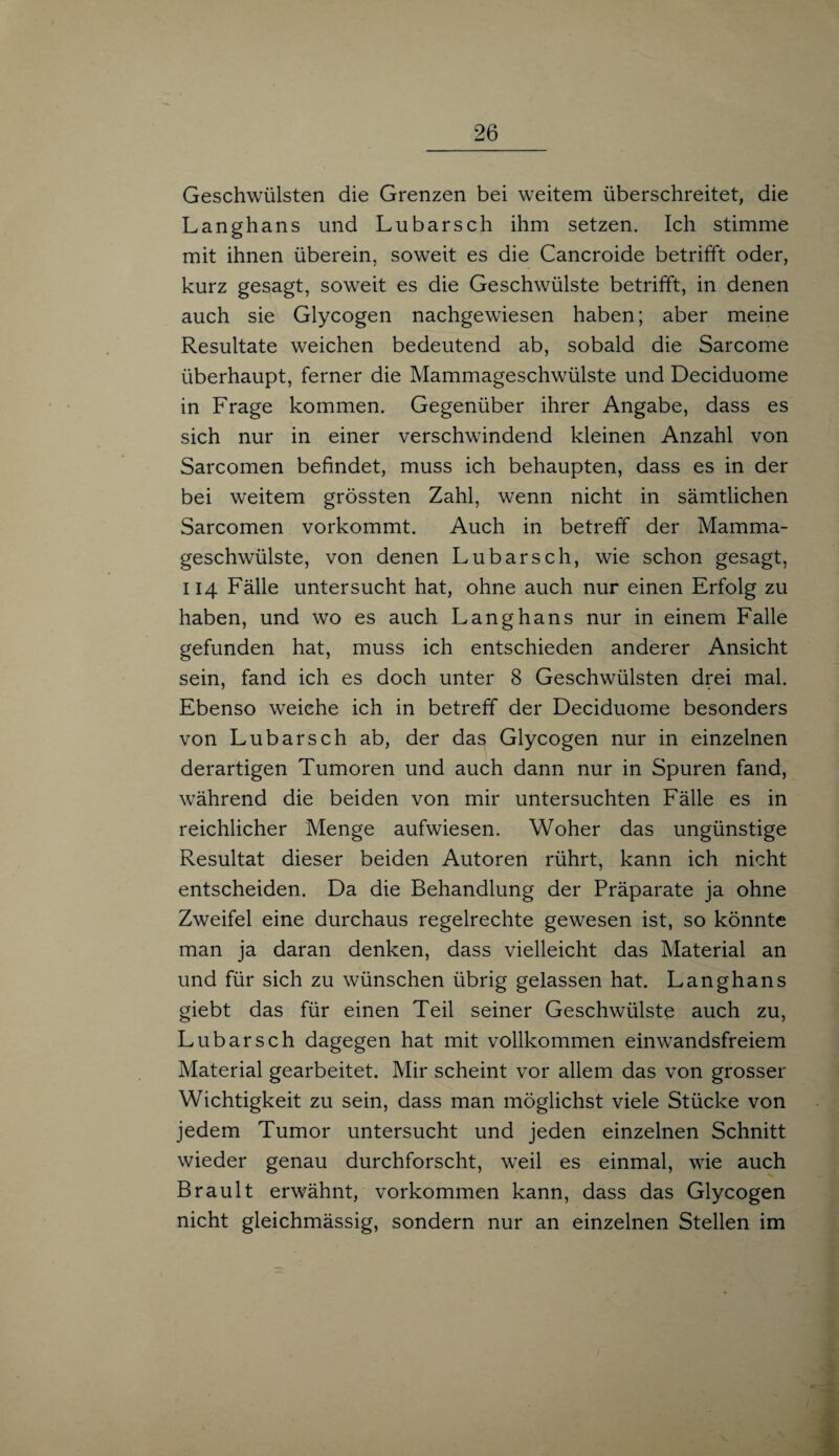 Geschwülsten die Grenzen bei weitem überschreitet, die Langhans und Lubarsch ihm setzen. Ich stimme mit ihnen überein, soweit es die Cancroide betrifft oder, kurz gesagt, soweit es die Geschwülste betrifft, in denen auch sie Glycogen nachgewiesen haben; aber meine Resultate weichen bedeutend ab, sobald die Sarcome überhaupt, ferner die Mammageschwülste und Deciduome in Frage kommen. Gegenüber ihrer Angabe, dass es sich nur in einer verschwindend kleinen Anzahl von Sarcomen befindet, muss ich behaupten, dass es in der bei weitem grössten Zahl, wenn nicht in sämtlichen Sarcomen vorkommt. Auch in betreff der Mamma¬ geschwülste, von denen Lubarsch, wie schon gesagt, 114 Fälle untersucht hat, ohne auch nur einen Erfolg zu haben, und wo es auch Langhans nur in einem Falle gefunden hat, muss ich entschieden anderer Ansicht sein, fand ich es doch unter 8 Geschwülsten drei mal. Ebenso weiche ich in betreff der Deciduome besonders von Lubarsch ab, der das Glycogen nur in einzelnen derartigen Tumoren und auch dann nur in Spuren fand, während die beiden von mir untersuchten Fälle es in reichlicher Menge aufwiesen. Woher das ungünstige Resultat dieser beiden Autoren rührt, kann ich nicht entscheiden. Da die Behandlung der Präparate ja ohne Zweifel eine durchaus regelrechte gewesen ist, so könnte man ja daran denken, dass vielleicht das Material an und für sich zu wünschen übrig gelassen hat. Langhans giebt das für einen Teil seiner Geschwülste auch zu, Lubarsch dagegen hat mit vollkommen einwandsfreiem Material gearbeitet. Mir scheint vor allem das von grosser Wichtigkeit zu sein, dass man möglichst viele Stücke von jedem Tumor untersucht und jeden einzelnen Schnitt wieder genau durchforscht, weil es einmal, wie auch Brault erwähnt, Vorkommen kann, dass das Glycogen nicht gleichmässig, sondern nur an einzelnen Stellen im