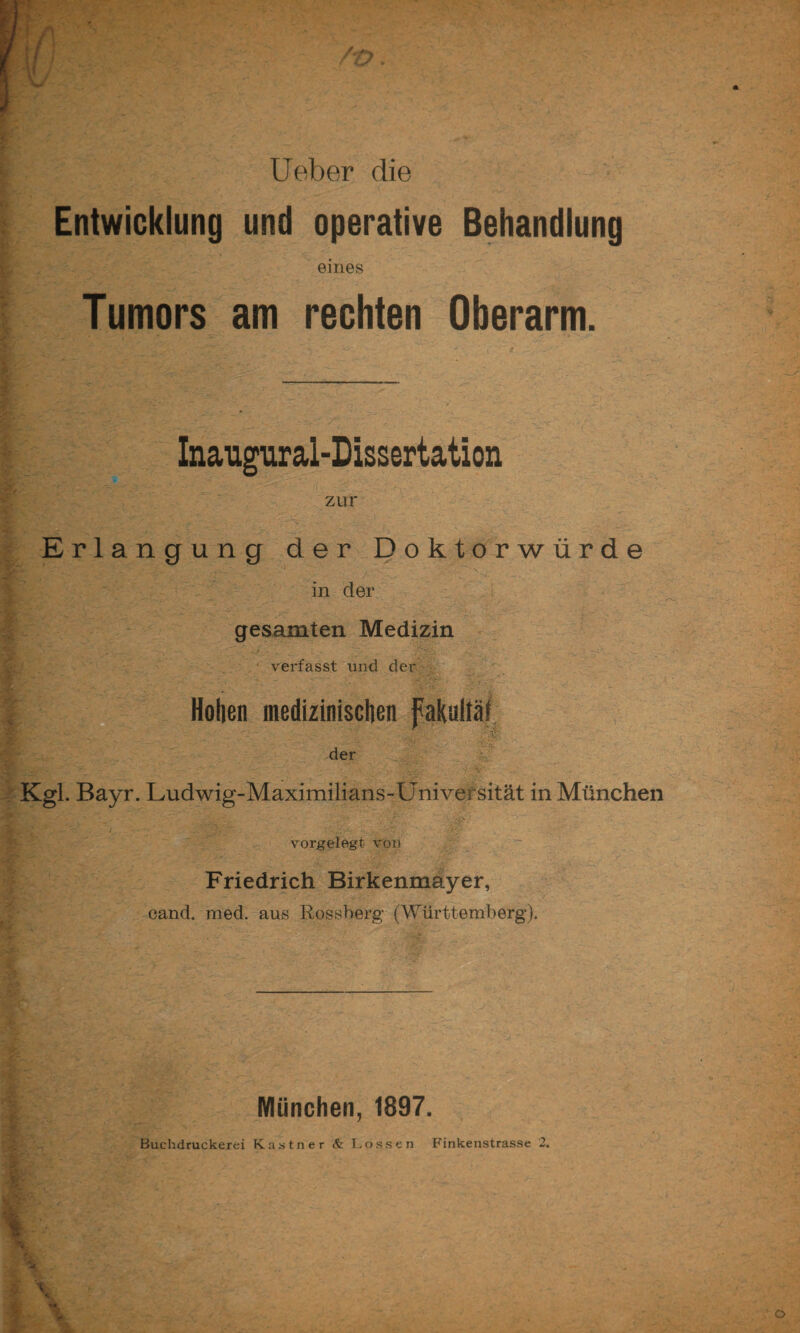 i Ueber die Entwicklung und operative Behandlung eines Tumors am rechten Oberarm. Inaugural-Dissertation ,.-.v zur Erlangung der Doktorwürde ; in der gesamten Medizin V j -i.y. . _ }, ^  'f’.'j.i'i • verfasst und der Hohen medizinischen fakaltäi .^ '/-r.-- -der ,d.;' . Kgl. Bayr. Ludwig-Maximilians-Universität in München vorgelegt von Friedrich Birkenmayer, cand. med. aus Rossberg (Württemberg). München, 1897. * Buchdruckerei Kästner & Lossen Finkenstrasse 2.