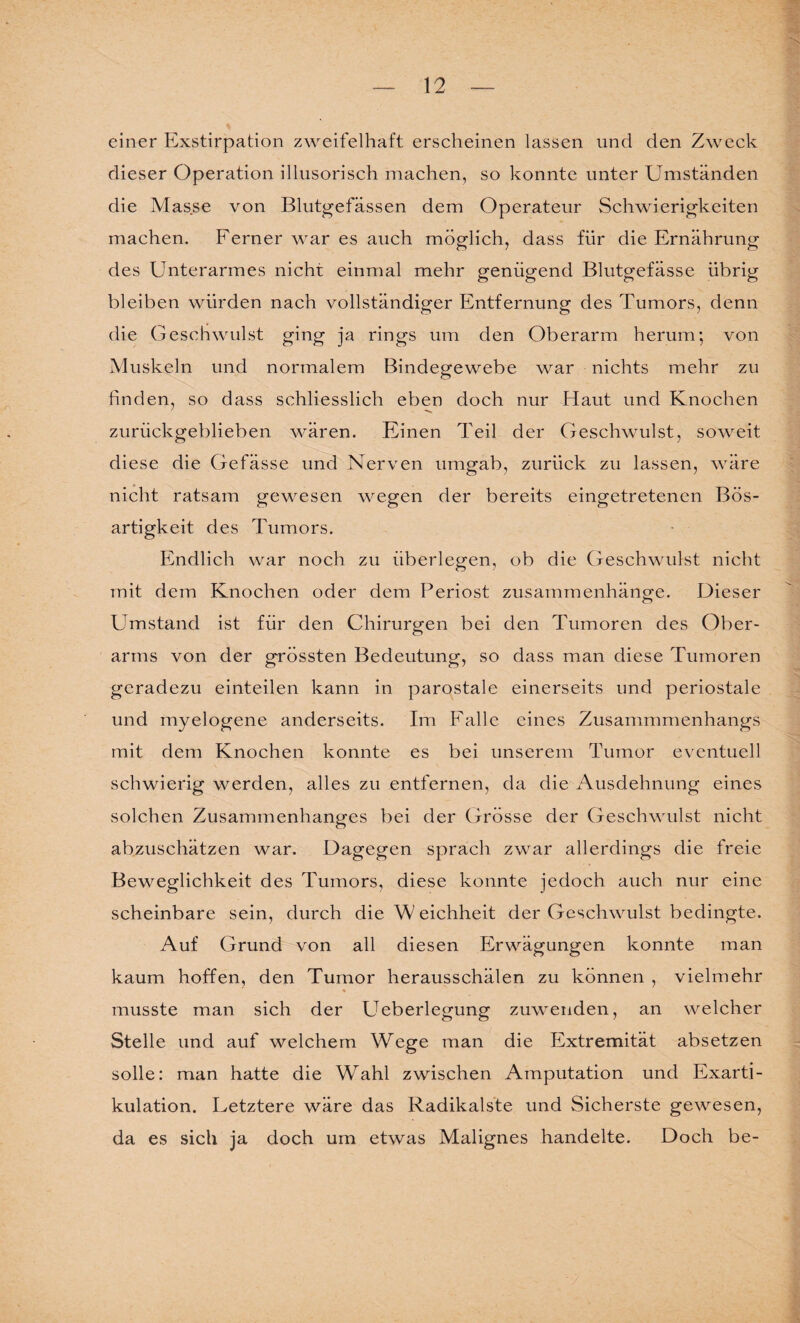 einer Exstirpation zweifelhaft erscheinen lassen und den Zweck dieser Operation illusorisch machen, so konnte unter Umständen die Masse von Blutgefässen dem Operateur Schwierigkeiten machen. Ferner war es auch möglich, dass für die Ernährung des Unterarmes nicht einmal mehr genügend Blutgefässe übrig bleiben würden nach vollständiger Entfernung des Tumors, denn die Geschwulst ging ja rings um den Oberarm herum; von Muskeln und normalem Bindegewebe war nichts mehr zu finden, so dass schliesslich eben doch nur Haut und Knochen zurückgeblieben wären. Einen Teil der Geschwulst, soweit diese die Gefässe und Nerven umgab, zurück zu lassen, wäre nicht ratsam gewesen wegen der bereits eingetretenen Bös¬ artigkeit des Tumors. Endlich war noch zu überlegen, ob die Geschwulst nicht mit dem Knochen oder dem Periost Zusammenhänge. Dieser Umstand ist für den Chirurgen bei den Tumoren des Ober¬ arms von der grössten Bedeutung, so dass man diese Tumoren geradezu einteilen kann in parostale einerseits und periostale und myelogene anderseits. Im Falle eines Zusammmenhangs mit dem Knochen konnte es bei unserem Tumor eventuell schwierig werden, alles zu entfernen, da die Ausdehnung eines solchen Zusammenhanges bei der Grösse der Geschwulst nicht abzuschätzen war. Dagegen sprach zwar allerdings die freie Beweglichkeit des Tumors, diese konnte jedoch auch nur eine scheinbare sein, durch die W eichheit der Geschwulst bedingte. Auf Grund von all diesen Erwägungen konnte man kaum hoffen, den Tumor herausschälen zu können , vielmehr musste man sich der Ueberlegung zuwenden, an welcher Stelle und auf welchem Wege man die Extremität absetzen solle: man hatte die Wahl zwischen Amputation und Exarti¬ kulation. Uetztere wäre das Radikalste und Sicherste gewesen, da es sich ja doch um etwas Malignes handelte. Doch be-