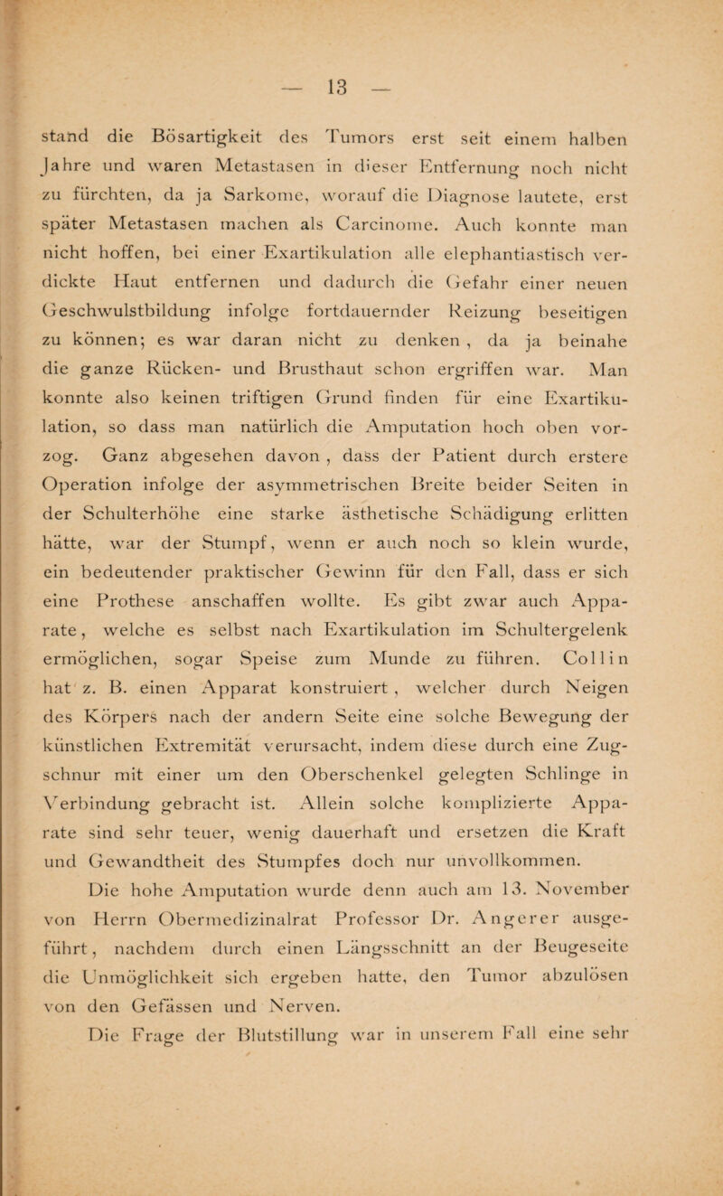 stand die Bösartigkeit des Tumors erst seit einem halben Jahre und waren Metastasen in dieser Entfernung noch nicht zu fürchten, da ja Sarkome, worauf die Diagnose lautete, erst später Metastasen machen als Carcinome. Auch konnte man nicht hoffen, bei einer Exartikulation alle elephantiastisch ver¬ dickte Haut entfernen und dadurch die Gefahr einer neuen Geschwulstbildung infolge fortdauernder Reizung beseitigen zu können; es war daran nicht zu denken , da ja beinahe die ganze Rücken- und Brusthaut schon ergriffen war. Man konnte also keinen triftigen Grund finden für eine Exartiku¬ lation, so dass man natürlich die Amputation hoch oben vor¬ zog. Ganz abgesehen davon , dass der Patient durch erstere Operation infolge der asymmetrischen Breite beider Seiten in der Schulterhöhe eine starke ästhetische Schädigung erlitten hätte, war der Stumpf, wenn er auch noch so klein wurde, ein bedeutender praktischer Gewinn für den Fall, dass er sich eine Prothese anschaffen wollte. Es gibt zwar auch Appa¬ rate , welche es selbst nach Exartikulation im Schultergelenk ermöglichen, sogar Speise zum Munde zu führen. Collin hat z. B. einen Apparat konstruiert , welcher durch Neigen des Körpers nach der andern Seite eine solche Bewegung der künstlichen Extremität verursacht, indem diese durch eine Zug¬ schnur mit einer um den Oberschenkel gelegten Schlinge in Verbindung gebracht ist. Allein solche komplizierte Appa¬ rate sind sehr teuer, wenig dauerhaft und ersetzen die Kraft und Gewandtheit des Stumpfes doch nur unvollkommen. Die hohe Amputation wurde denn auch am 13. November von Herrn Obermedizinalrat Professor Dr. Anger er ausge¬ führt , nachdem durch einen Längsschnitt an der Beugeseite die Unmöglichkeit sich ergeben hatte, den Tumor abzulösen von den Gefässen und Nerven. Die Frage der Blutstillung war in unserem fall eine sehr o o 0