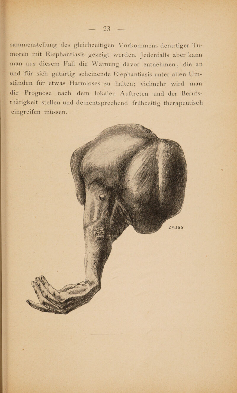 sammenstellung des gleichzeitigen Vorkommens derartiger Tu¬ moren mit Elephantiasis gezeigt werden. Jedenfalls aber kann man aus diesem F all die W arnung davor entnehmen , die an und fiir sich gutartig scheinende Elephantiasis unter allen Um¬ ständen ttir etwas Harmloses zu halten; vielmehr wird man die Prognose nach dem lokalen Auftreten und der Berufs- thätigkeit stellen und dementsprechend frühzeitig therapeutisch eingreifen müssen.