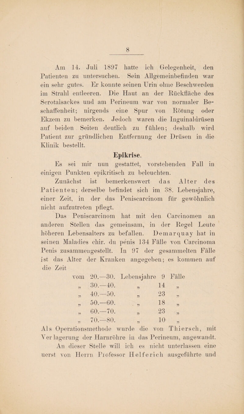 Am 14. Juli 1897 hatte ich Gelegenheit, den Patienten zu untersuchen. Sein Allgemeinbefinden war ein sehr gutes. Er konnte seinen Urin ohne Beschwerden im Strahl entleeren. Die Haut an der Rückfläche des Scrotalsackes und am Perineum war von normaler Be¬ schaffenheit; nirgends eine Spur von Rötung oder Ekzem zu bemerken. Jedoch waren die Inguinaldrüsen auf beiden Seiten deutlich zu fühlen; deshalb wird Patient zur gründlichen Entfernung der Drüsen in die Klinik bestellt. Epikrise. Es sei mir nun gestattet, vorstehenden Fall in einigen Punkten epikritisch zu beleuchten. Zunächst ist bemerkenswert das Alter des Patienten; derselbe befindet sich im 38. Lebensjahre, einer Zeit, in der das Peniscarcinom für gewöhnlich nicht aufzutreten pflegt. Das Peniscarcinom hat mit den Carcinomen an anderen Stellen das gemeinsam, in der Regel Leute höheren Lebensalters zu befallen. Demarquay hat in seinen Maladies chir. du penis 134 Fälle von Carcinoma Penis zusammengestellt. In 97 der gesammelten Fälle ist das Alter der Kranken angegeben; es kommen auf die Zeit vom 20.—30. Lebensjahre 9 Fälle 55 30.—40. 55 14 55 55 ö T ö 55 23 55 55 50.—60. 55 18 55 55 60.—70. 55 23 55 55' ö GO ö 55 10 55 ationsmethode wurde die von Thiers ch, Yer lagerung der Harnröhre in das Perineum, angewandt. An dieser Stelle will ich es nicht unterlassen eine uerst von Herrn Professor Helfe rieh ausg;eführte und