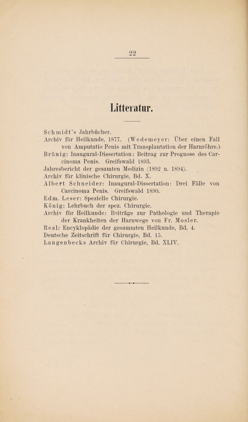 Litteiatur. Schmiclt’s Jahrbiicher. Archiv für Heilkunde, 1877. (Wedemeyer: Über einen Fall von Amputatio Penis mit Transplantation der Harnröhre.) Brünig: Inaugural-Dissertation: Beitrag zur Prognose des Car¬ cinoma Penis. Greifswald 1893. Jahresbericht der gesamten Medizin (1892 u. 1894). Archiv für klinische Chirurgie, Bd. X. Albert Schneider: Inaugural-Dissertation: Drei Fälle von Carcinoma Penis. Greifswald 1890. Edm. Leser: Spezielle Chirurgie. König: Lehrbuch der spez. Chirurgie. Archiv für Heilkunde: Beiträge zur Pathologie und Therapie der Krankheiten der Harnwege von Fr. Mosler. Real: Encyklopädie der gesammten Heilkunde, Bd. 4. Deutsche Zeitschrift für Chirurgie, Bd. 15. Langenbecks Archiv für Chirurgie, Bd. XLIY.