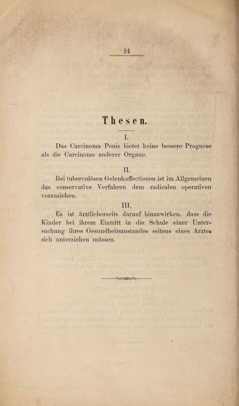 •>. . ■■ <• , 24 T h e $ e n. i. Das Carcinoma Penis bietet keine bessere Prognose als die Carcinome anderer Organe. II. Bei tuberculösen Gelenkaffectionen ist im Allgemeinen das conservative Verfahren dem radicalen operativen vorzuziehen. III. Es ist ärztlicherseits darauf hinzuwirken, dass die Kinder bei ihrem Eintritt in die Schule einer Unter¬ suchung ihres Gesundheitszustandes seitens eines Arztes sich unterziehen müssen.