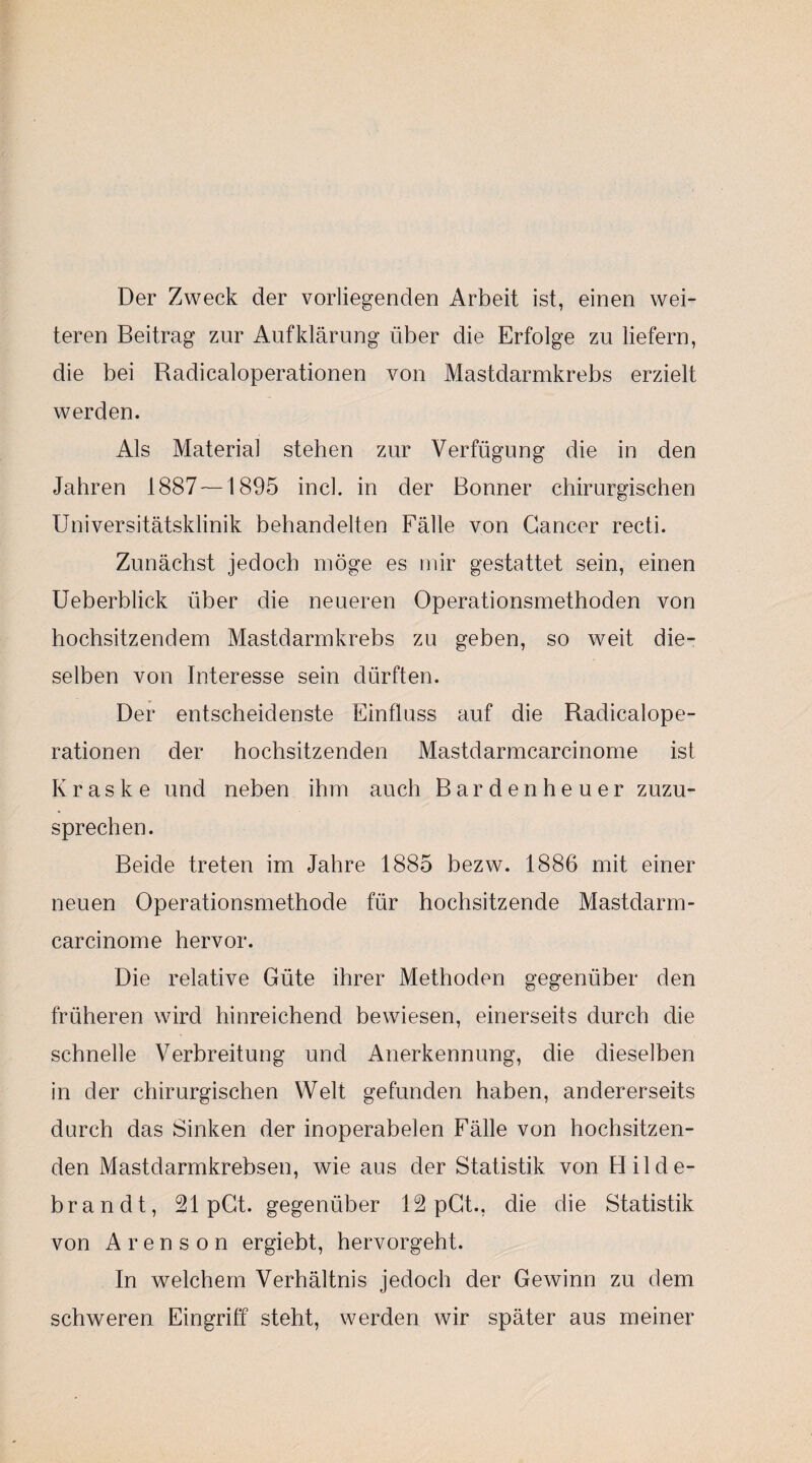 Der Zweck der vorliegenden Arbeit ist, einen wei¬ teren Beitrag zur Aufklärung über die Erfolge zu liefern, die bei Radicaloperationen von Mastdarmkrebs erzielt werden. Als Material stehen zur Verfügung die in den Jahren 1887 —1895 incl. in der Bonner chirurgischen Universitätsklinik behandelten Fälle von Cancer recti. Zunächst jedoch möge es mir gestattet sein, einen Ueberblick über die neueren Operationsmethoden von hochsitzendem Mastdarmkrebs zu geben, so weit die¬ selben von Interesse sein dürften. Der entscheidenste Einfluss auf die Radicalope¬ rationen der hochsitzenden Mastdarmcarcinome ist K r a s k e und neben ihm auch Bardenheuer zuzu¬ sprechen. Beide treten im Jahre 1885 bezw. 1886 mit einer neuen Operationsmethode für hochsitzende Mastdarm¬ carcinome hervor. Die relative Güte ihrer Methoden gegenüber den früheren wird hinreichend bewiesen, einerseits durch die schnelle Verbreitung und Anerkennung, die dieselben in der chirurgischen Welt gefunden haben, andererseits durch das Sinken der inoperabelen Fälle von hochsitzen¬ den Mastdarmkrebsen, wie aus der Statistik von Hilde¬ brandt, 21 pCt. gegenüber 12 pGt., die die Statistik von A r e n s o n ergiebt, hervorgeht. In welchem Verhältnis jedoch der Gewinn zu dem schweren Eingriff steht, werden wir später aus meiner