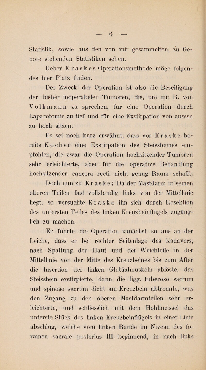 Statistik, sowie aus den von mir gesammelten, zu Ge¬ bote stehenden Statistiken sehen. lieber K r a s k e s Operationsmethode möge folgen¬ des hier Platz finden. Der Zweck der Operation ist also die Beseitigung der bisher inoperabelen Tumoren, die, um mit R. von Volkmann zu sprechen, für eine Operation durch Laparotomie zu tief und für eine Exstirpation von ausssn zu hoch sitzen. Es sei noch kurz erwähnt, dass vor Kraske be¬ reits Kocher eine Exstirpation des Steissbeines em¬ pfohlen, die zwar die Operation hochsitzender Tumoren sehr erleichterte, aber für die operative Behandlung hochsitzender cancera recti nicht genug Raum schafft. Doch nun zu Kraske: Da der Mastdarm in seinen oberen Teilen fast vollständig links von der Mittellinie liegt, so versuchte Kraske ihn sich durch Resektion des untersten Teiles des linken Kreuzbeinflügels zugäng¬ lich zu machen. Er führte die Operation zunächst so aus an der Leiche, dass er bei rechter Seitenlage des Kadavers, nach Spaltung der Haut und der Weich teile in der Mittellinie von der Mitte des Kreuzbeines bis zum After die Insertion der linken Glutäalmuskeln ablöste, das Steissbein exstirpierte, dann die ligg. tuberoso sacrum und spinoso sacrum dicht am Kreuzbein abtrennte, was den Zugang zu den oberen Mastdarmteilen sehr er¬ leichterte, und schliesslich mit dem Hohlmeissei das unterste Stück des linken Kreuzbeinflügels in einer Linie abschlug, welche vom linken Rande im Niveau des fo- ramen sacrale posterius IIT. beginnend, in nach links