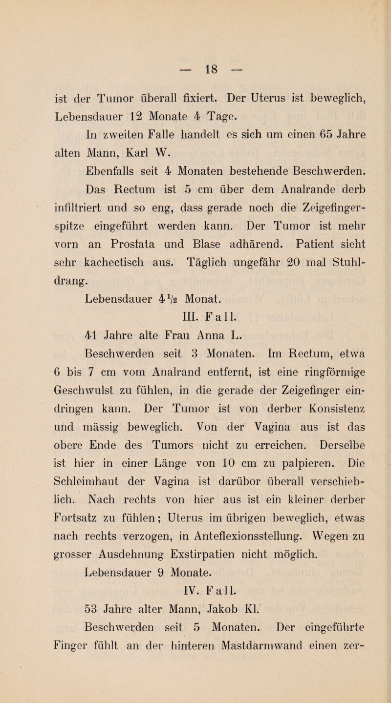 ist der Tumor überall fixiert. Der Uterus ist beweglich, Lebensdauer 12 Monate 4 Tage. In zweiten Falle handelt es sich um einen 65 Jahre alten Mann, Karl W. Ebenfalls seit 4 Monaten bestehende Beschwerden. Das Rectum ist 5 cm über dem Analrande derb infiltriert und so eng, dass gerade noch die Zeigefinger¬ spitze eingeführt werden kann. Der Tumor ist mehr vorn an Prostata und Blase adhärend. Patient sieht sehr kachectisch aus. Täglich ungefähr 20 mal Stuhl¬ drang. Lebensdauer 4^2 Monat. m. Fall. 41 Jahre alte Frau Anna L. Beschwerden seit 3 Monaten. Im Rectum, etwa 6 bis 7 cm vom Analrand entfernt, ist eine ringförmige Geschwulst zu fühlen, in die gerade der Zeigefinger ein- dringen kann. Der Tumor ist von derber Konsistenz und mässig beweglich. Von der Vagina aus ist das obere Ende des Tumors nicht zu erreichen. Derselbe ist hier in einer Länge von 10 cm zu palpieren. Die Schleimhaut der Vagina ist darübor überall verschieb¬ lich. Nach rechts von hier aus ist ein kleiner derber Fortsatz zu fühlen; Uterus im übrigen beweglich, etwas nach rechts verzogen, in Anteflexionsstellung. Wegen zu grosser Ausdehnung Exstirpation nicht möglich. Lebensdauer 9 Monate. IV. Fall. 53 Jahre alter Mann, Jakob Kl. Beschwerden seit 5 Monaten. Der eingeführte Finger fühlt an der hinteren Mastdarmwand einen zer-