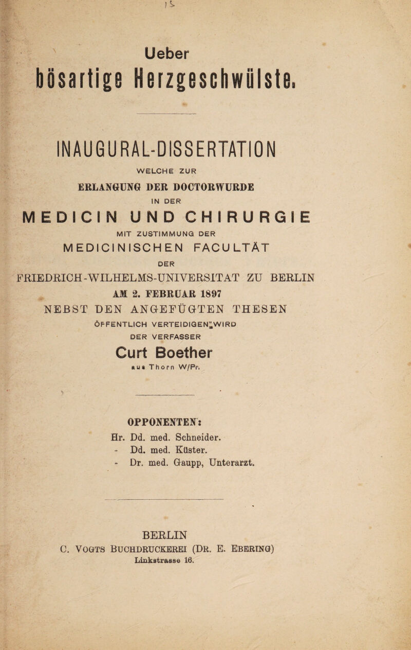 Ueber bösartige Nerzgeschwiilste. INAUGURAL-DISSERTATION WELCHE ZUR ERLANGUNG DER DOCTORWÜRDE IN DER MEDICIN UNDCHIRURGIE MIT ZUSTIMMUNG DER MEDICINISCHEN FACULTÄT DER FRIEDRICH-WILHELMS-UNIVERSITÄT ZU BERLIN AM 2. FEBRUAR 1897 NEBST DEN ANGEFÜUTEN THESEN ÖFFENTLICH VERTEIDIQEN^WIRD DER VERFASSER Curt Boether aus Thorn W/Pr. OPPONENTEN: Hr. Dd. med. Schneider. Dd. med. Küster. - Dr. med. Gaupp, Unterarzt. BERLIN C. Vogts Buohdrückerei (Dr. E. Ebering) Linkstrasse 16.