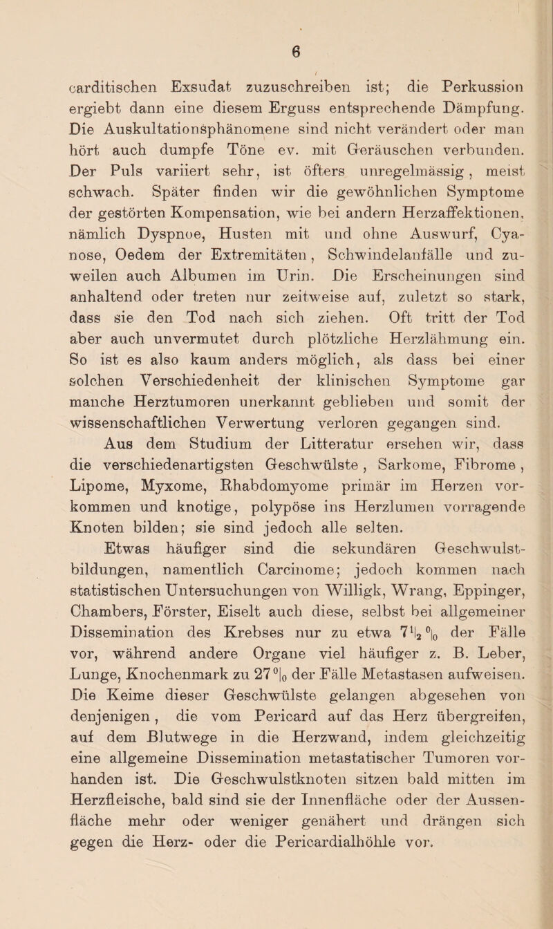 carditischen Exsudat zuzuschreiben ist; die Perkussion ergiebt dann eine diesem Erguss entsprechende Dämpfung. Die Auskultationsphänomene sind nicht verändert oder man hört auch dumpfe Töne ev. mit Greräuschen verbunden. Der Puls variiert sehr, ist öfters unregelmässig, meist schwach. Später finden wir die gewöhnlichen Symptome der gestörten Kompensation, wie bei andern Herzaffektionen, nämlich Dyspnoe, Husten mit und ohne Auswurf, Oya- nose, Oedem der Extremitäten, Schwindelanfälle und zu¬ weilen auch Albumen im Urin. Die Erscheinungen sind anhaltend oder treten nur zeitweise auf, zuletzt so stark, dass sie den Tod nach sich ziehen. Oft tritt der Tod aber auch unvermutet durch plötzliche Herzlähmung ein. So ist es also kaum anders möglich, als dass bei einer solchen Verschiedenheit der klinischen Symptome gar manche Herztumoren unerkannt geblieben und somit der wissenschaftlichen Verwertung verloren gegangen sind. Aus dem Studium der Litteratur ersehen wir, dass die verschiedenartigsten Geschwülste, Sarkome, Eibrome, Lipome, Myxome, Rhabdomyome primär im Herzen ver¬ kommen und knotige, polypöse ins Herzlumen vorragende Knoten bilden; sie sind jedoch alle selten. Etwas häufiger sind die sekundären Geschwulst¬ bildungen, namentlich Carcinome; jedoch kommen nach statistischen Untersuchungen von Willigk, Wrang, Eppinger, Chambers, Förster, Eiselt auch diese, selbst bei allgemeiner Dissemination des Krebses nur zu etwa der Fälle vor, während andere Organe viel häufiger z. B. Leber, Lunge, Knochenmark zu 27®|o der Fälle Metastasen aufweisen. Die Keime dieser Geschwülste gelangen abgesehen von denjenigen , die vom Pericard auf das Herz übergreifen, auf dem ßlutwege in die Herzwand, indem gleichzeitig eine allgemeine Dissemination metastatischer Tumoren vor¬ handen ist. Die Geschwulstknoten sitzen bald mitten im Herzfleische, bald sind sie der Innenfläche oder der Aussen- fläche mehr oder weniger genähert und drängen sich gegen die Herz- oder die Pericardialhöhle vor.