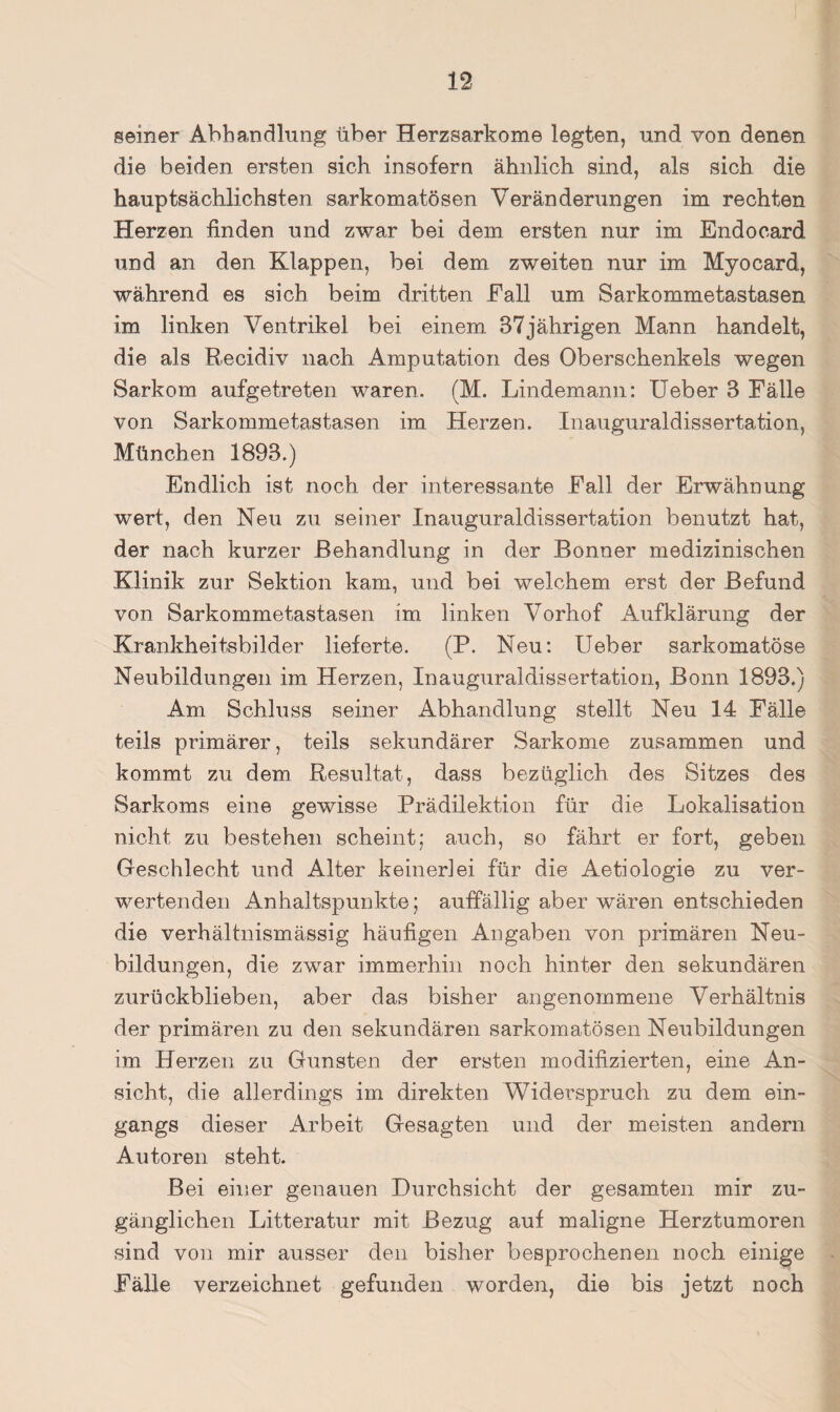 seiner Abhandlung über Herzsarkome legten, und von denen die beiden ersten sich insofern ähnlich sind, als sich die hauptsächlichsten sarkomatösen Veränderungen im rechten Herzen finden und zwar bei dem ersten nur im Endocard und an den Klappen, bei dem zweiten nur im Myocard, während es sich beim dritten Eall um Sarkommetastasen im linken Ventrikel bei einem 37jährigen Mann handelt, die als Recidiv nach Amputation des Oberschenkels wegen Sarkom aufgetreten waren. (M. Lindemann: lieber 3 Fälle von Sarkommetastasen im Herzen. Inauguraldissertation, München 1893.) Endlich ist noch der interessante Fall der Erwähnung wert, den Neu zu seiner Inauguraldissertation benutzt hat, der nach kurzer Behandlung in der Bonner medizinischen Klinik zur Sektion kam, und bei welchem erst der Befund von Sarkommetastasen im linken Vorhof Aufklärung der Krankheitsbilder lieferte. (P. Neu: Heber sarkomatöse Neubildungen im Herzen, Inauguraldissertation, Bonn 1893.) Am Schluss seiner Abhandlung stellt Neu 14 Fälle teils primärer, teils sekundärer Sarkome zusammen und kommt zu dem Resultat, dass bezüglich des Sitzes des Sarkoms eine gewisse Prädilektion für die Lokalisation nicht zu bestehen scheint; auch, so fährt er fort, geben Geschlecht und Alter keinerlei für die Aetiologie zu ver¬ wertenden Anhaltspunkte; auffällig aber wären entschieden die verhältnismässig häufigen Angaben von primären Neu¬ bildungen, die zwar immerhin noch hinter den sekundären zurückblieben, aber das bisher angenommene Verhältnis der primären zu den sekundären sarkomatösen Neubildungen im Herzen zu Gunsten der ersten modifizierten, eine An¬ sicht, die allerdings im direkten Widerspruch zu dem ein¬ gangs dieser Arbeit Gesagten und der meisten andern Autoren steht. Bei einer genauen Durchsicht der gesamten mir zu¬ gänglichen Litteratur mit Bezug auf maligne Herztumoren sind von mir ausser den bisher besprochenen noch einige Fälle verzeichnet gefunden worden, die bis jetzt noch