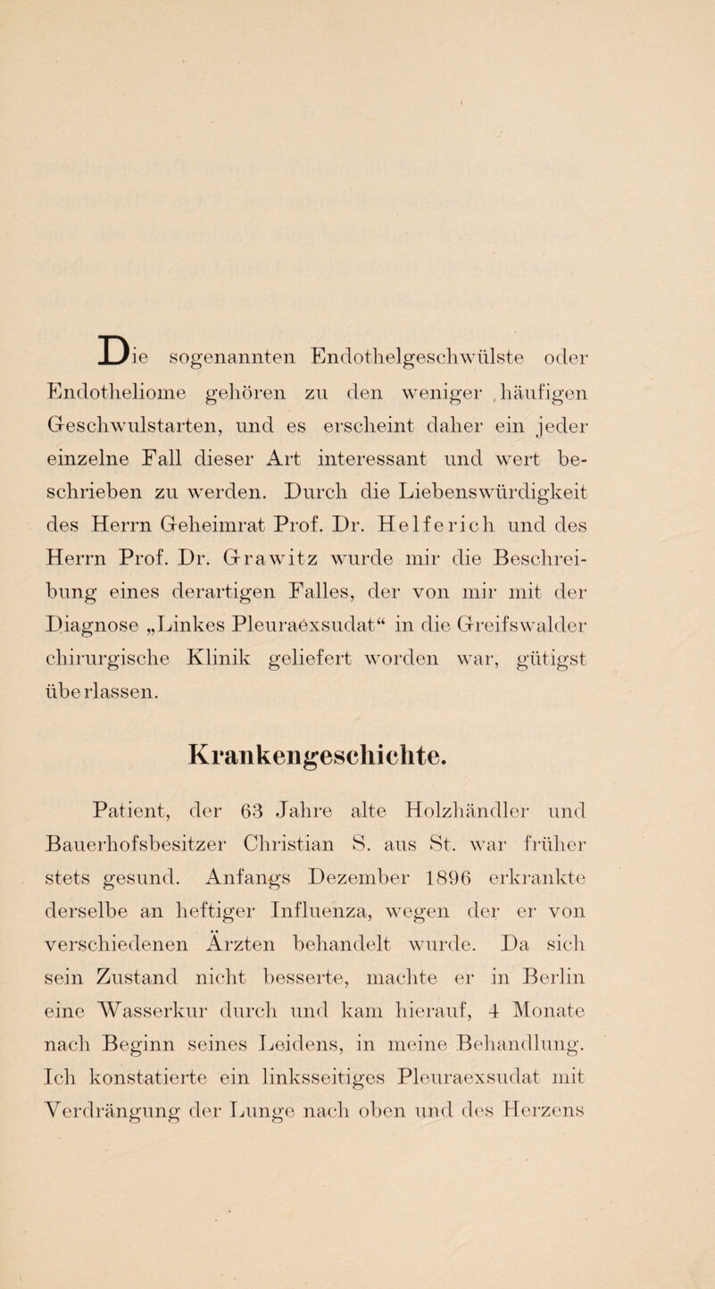 Die sogenannten Endothelgeschwülste oder Endotheliome gehören zu den weniger , häufigen Geschwulstarten, und es erscheint daher ein jeder einzelne Fall dieser Art interessant und wert be¬ schrieben zu werden. Durch die Liebenswürdigkeit des Herrn Geheimrat Prof. Dr. Helfe rieh und des Herrn Prof. Dr. Grawitz wurde mir die Beschrei¬ bung eines derartigen Falles, der von mir mit der Diagnose „Linkes Pleuraexsudat“ in die Greifswalder chirurgische Klinik geliefert worden war, gütigst überlassen. Krankengeschichte. Patient, der 63 Jahre alte Holzhändler und Bauerhofsbesitzer Christian S. aus St. war früher stets gesund. Anfangs Dezember 1896 erkrankte derselbe an heftiger Influenza, wegen der er von verschiedenen Ärzten behandelt wurde. Da sich sein Zustand nicht besserte, machte er in Berlin eine Wasserkur durch und kam hierauf, 4 Monate nach Beginn seines Leidens, in meine Behandlung. Ich konstatierte ein linksseitiges Pleuraexsudat mit Verdrängung der Lunge nach oben und des Herzens