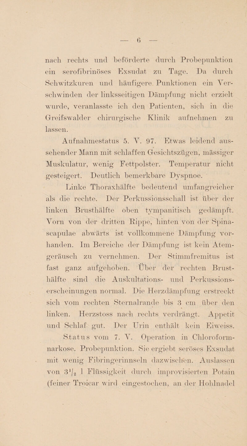 nach rechts und beförderte durch Probepunktion ein serofibrinöses Exsudat zu Tage. Da durch Schwitzkuren und häufigere Punktionen ein Ver- schwinden der linksseitigen Dämpfung nicht erzielt wurde, veranlasste ich den Patienten, sich in die Greifswalder chirurgische Klinik aufnehmen zu lassen. Aufnahmestatus 5. Y. 97. Etwas leidend aus¬ sehender Mann mit schlaffen Gresichtszüge'n, mässiger Muskulatur, wenig Fettpolster. Temperatur nicht gesteigert. Deutlich bemerkbare Dyspnoe. Linke Thoraxhälfte bedeutend umfangreicher als die rechte. Der Perkussionsschall ist über der linken Brusthälfte oben tympanitiscli gedämpft. Vorn von der dritten Kippe, hinten von der Spina¬ scapulae abwärts ist vollkommene Dämpfung vor¬ handen. Im Bereiche der Dämpfung ist kein Atem¬ geräusch zu vernehmen. Der Stimmfremitus ist fast ganz aufgehoben. Über der rechten Brust¬ hälfte sind die Auskultations- und Perkussions¬ erscheinungen normal. Die Herzdämpfung erstreckt sich vom rechten Sternalrande bis 3 cm über den linken. Herzstoss nach rechts verdrängt. Appetit und Schlaf gut. Der Urin enthält kein Eiweiss. S.tatus vom 7. V. Operation in Chloroform¬ narkose. Probepunktion. Sie ergiebt seröses Exsudat mit wenig Fibringerinnseln dazwischen. Auslassen von 3j/2 1 Flüssigkeit durch improvisierten Potain (feiner Troicar wird eingestochen, an der Hohlnadel