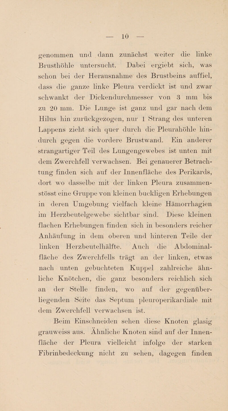genommen und dann zunächst weiter die linke O Brusthöhle untersucht. Dabei ergiebt sich, was schon hei der Herausnahme des Brustbeins auffiel, dass die ganze linke Pleura verdickt ist und zwar schwankt der Dickendurchmesser von 3 mm bis zu 20 mm. Die Lunge ist ganz und gar nach dem Hilus hin zurückgezogen, nur 1 Strang des unteren Lappens zieht sich quer durch die Pleurahöhle hin¬ durch gegen die vordere Brustwand. Ein anderer strangartiger Teil des Lungengewebes ist unten mit dem Zwerchfell verwachsen. Bei genauerer Betrach¬ tung finden sich auf der Innenfläche des Perikards, dort wo dasselbe mit der linken Pleura zusammen- stösst eine Gruppe von kleinen buckligen Erhebungen in deren Umgebung vielfach kleine Hämorrhagien im Herzbeutelgewebe sichtbar sind. Diese kleinen flachen Erhebungen finden sich in besonders reicher Anhäufung in dem oberen und hinteren Teile der linken Herzbeutelhälfte. Auch die Abdominal¬ fläche des Zwerchfells trägt an der linken, etwas nach unten gebuchteten Kuppel zahlreiche ähn¬ liche Knötchen, die ganz besonders reichlich sich an der Stelle finden, wo auf der gegenüber¬ liegenden Seite das Septum pleuroperikardiale mit dem Zwerchfell verwachsen ist. Beim Einschneiden sehen diese Knoten glasig grauweiss aus. Ähnliche Knoten sind auf der Innen¬ fläche der Pleura vielleicht infolge der starken Fibrinbedeckung nicht zu sehen, dagegen finden