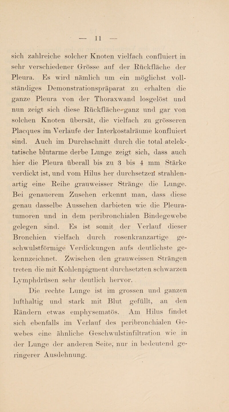 sich zahlreiche solcher Knoten vielfach confluiert in sehr verschiedener Grösse auf der Rückfläche der Pleura. Es wird nämlich um ein möglichst voll¬ ständiges Demonstrationspräparat zu erhalten die ganze Pleura von der Thoraxwand losgelöst und nun zeigt sich diese Rückfläche ganz und gar von solchen Knoten übersät, die vielfach zu grösseren Placques im Verlaufe der Interkostalräume konfluiert sind. Auch im Durchschnitt durch die total atelek- tatische blutarme derbe Lunge zeigt sich, dass auch hier die Pleura überall bis zu 3 bis 4 mm Stärke verdickt ist, und vom Hilus her durchsetze]! strahlen¬ artig eine Reihe grauweisser Stränge die Lunge. Bei genauerem Zusehen erkennt man, dass diese genau dasselbe Aussehen darbieten wie die Pleura¬ tumoren und in dem peribronchialen Bindegewebe gelegen sind. Es ist somit der Verlauf dieser Bronchien vielfach durch rosenkranzartige ge¬ schwulstförmige Verdickungen aufs deutlichste ge¬ kennzeichnet. Zwischen den grauweissen Strängen treten die mit Kohlenpigment durchsetzten schwarzen Lvmphdrüsen sehr deutlich hervor. Die rechte Lunge ist im grossen und ganzen lufthaltig und stark mit Blut gefüllt, an den Rändern etwas emphysematos. Am Hilus findet sich ebenfalls im Verlauf des peribronchialen Ge¬ webes eine ähnliche Geschwulstinfiltration wie in der Lunge der anderen Seite, nur in bedeutend ge¬ ringerer Ausdehnung.