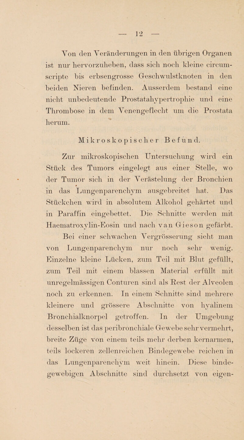 ist nur hervorzulieben, dass sich noch kleine circum- scripte bis erbsengrosse Geschwulstknoten in den beiden Nieren befinden. Ausserdem bestand eine nicht unbedeutende Prostatahypertrophie und eine Thrombose in dem Yenengeflecht um die Prostata herum. Mikroskopischer B e f u n d. Zur mikroskopischen Untersuchung wird ein Stück des Tumors eingelegt aus einer Stelle, wo der Tumor sich in der Verästelung der Bronchien in das Lungenparenchym ausgebreitet hat. Das Stückchen wird in absolutem Alkohol gehärtet und in Paraffin eingebettet. Die Schnitte werden mit Haematroxylin-Eosin und nach van Gieson gefärbt. Bei einer schwachen Yergrösserung sieht man von Lungenparenchym nur noch sehr wenig. Einzelne kleine Lücken, zum Teil mit Blut gefüllt, zum Teil mit einem blassen Material erfüllt mit unregelmässigen Conturen sind als Pest der Alveolen noch zu erkennen. In einem Schnitte sind mehrere kleinere und grössere Abschnitte von hyalinem Bronchialknorpel getroffen. In der Umgebung desselben ist das peribronchiale Gewebe sehr vermehrt, breite Züge von einem teils mehr derben kernarmen, teils lockeren zellenreichen Bindegewebe reichen in das Lungenparenchym weit hinein. Diese binde¬ gewebigen Abschnitte sind durchsetzt von eigen-