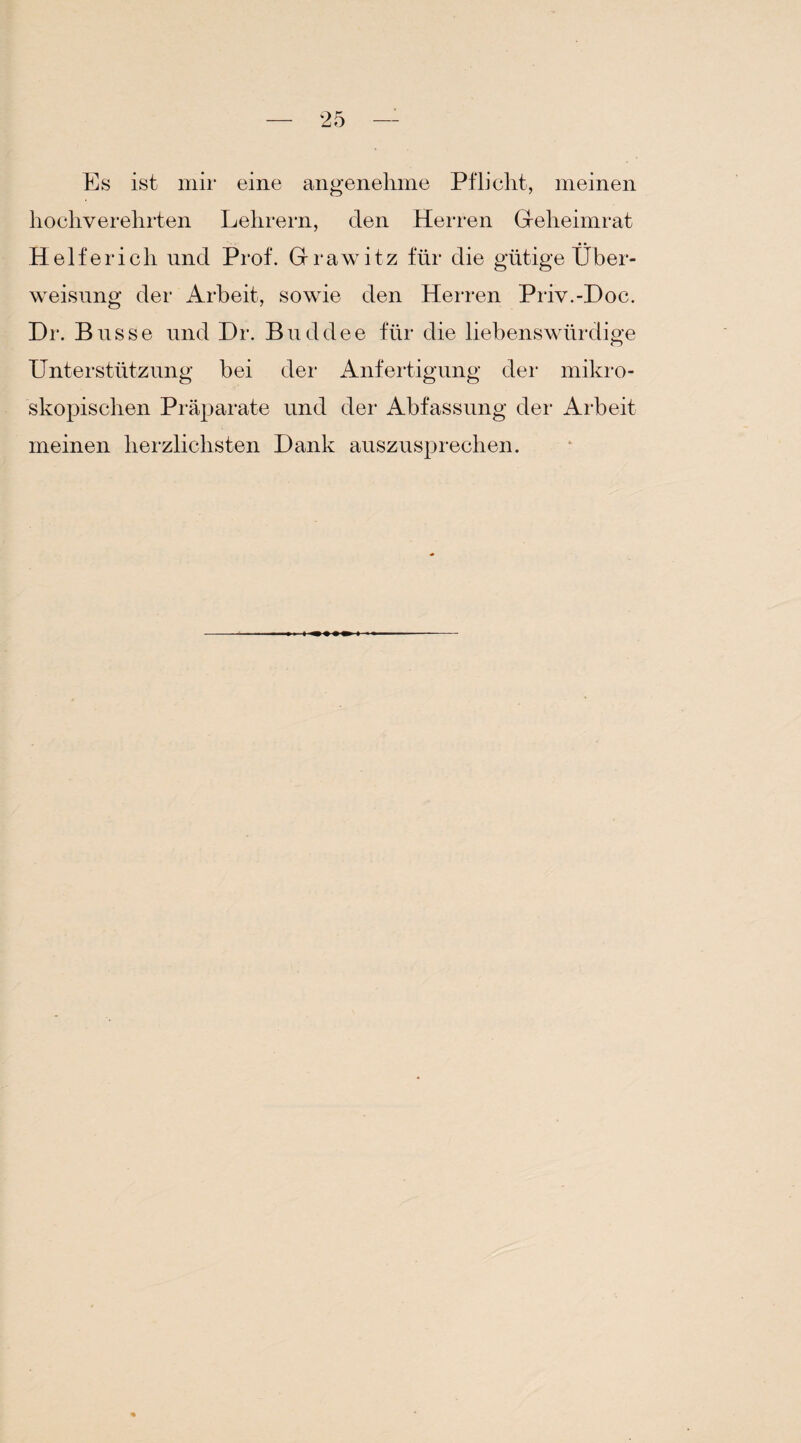 Es ist mir eine angenehme Pflicht, meinen hochverehrten Lehrern, den Herren Geheimrat Helfer ich und Prof. Grawitz für die gütige Über¬ weisung der Arbeit, sowie den Herren Priv.-Doc. Dr. Busse und Dr. Buddee für die liebenswürdige Unterstützung bei der Anfertigung der mikro¬ skopischen Präparate und der Abfassung der Arbeit meinen herzlichsten Dank auszusprechen.