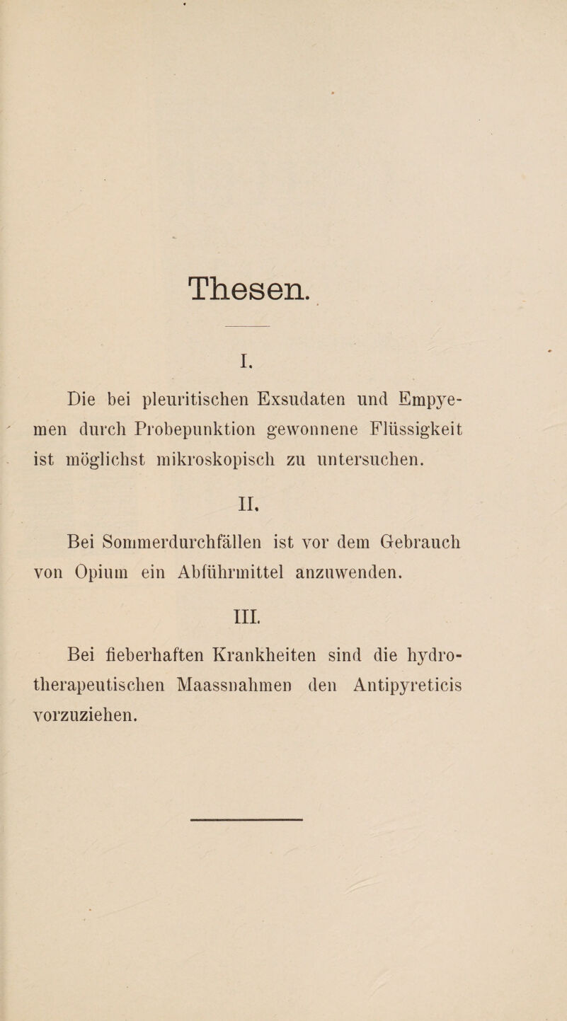 Thesen. i. Die bei pleuritischen Exsudaten und Empye¬ men durch Probepunktion gewonnene Flüssigkeit ist möglichst mikroskopisch zu untersuchen. II, Bei Sommerdurchfällen ist vor dem Gebrauch von Opium ein Abführmittel anzuwenden. III. Bei fieberhaften Krankheiten sind die hydro¬ therapeutischen Maassnahmen den Antipyreticis vorzuziehen.