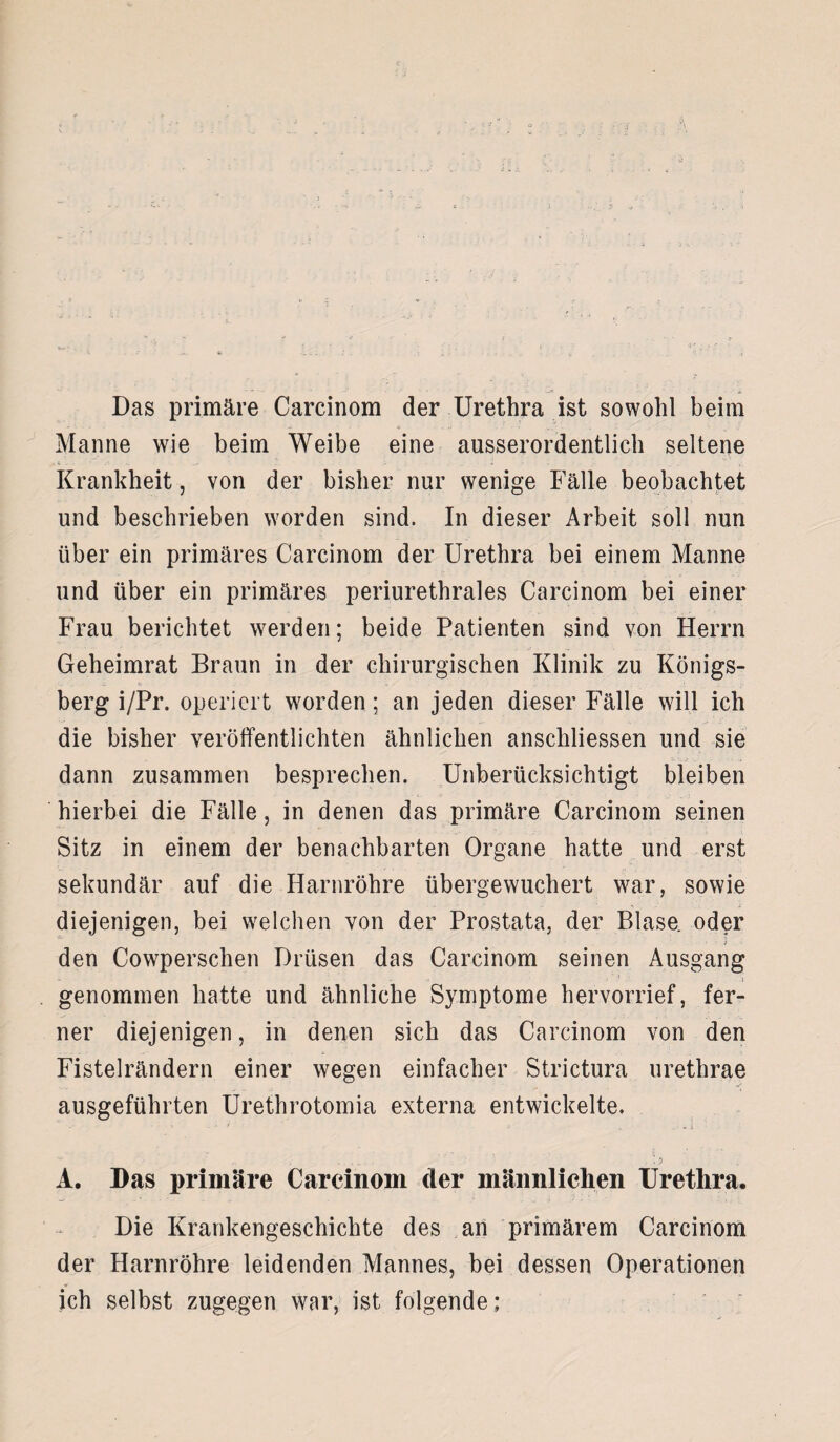 Das primäre Carcinom der Urethra ist sowohl beim Manne wie beim Weibe eine ausserordentlich seltene Krankheit, von der bisher nur wenige Fälle beobachtet und beschrieben worden sind. In dieser Arbeit soll nun über ein primäres Carcinom der Urethra bei einem Manne und über ein primäres periurethrales Carcinom bei einer Frau berichtet werden; beide Patienten sind von Herrn Geheimrat Braun in der chirurgischen Klinik zu Königs- •_ . - ti ■ M berg i/Pr. operiert worden; an jeden dieser Fälle will ich die bisher veröffentlichten ähnlichen anschliessen und sie dann zusammen besprechen. Unberücksichtigt bleiben hierbei die Fälle, in denen das primäre Carcinom seinen Sitz in einem der benachbarten Organe hatte und erst sekundär auf die Harnröhre übergewuchert war, sowie diejenigen, bei welchen von der Prostata, der Blase, oder • ■ } ■ den Cowperschen Drüsen das Carcinom seinen Ausgang genommen hatte und ähnliche Symptome hervorrief, fer¬ ner diejenigen, in denen sich das Carcinom von den Fistelrändern einer wegen einfacher Strictura urethrae ausgeführten Urethrotomia externa entwickelte. . i f ■ ' 4 . i • ...... A. Das primäre Carcinom der männlichen Urethra. Die Krankengeschichte des an primärem Carcinom der Harnröhre leidenden Mannes, bei dessen Operationen ich selbst zugegen war, ist folgende;
