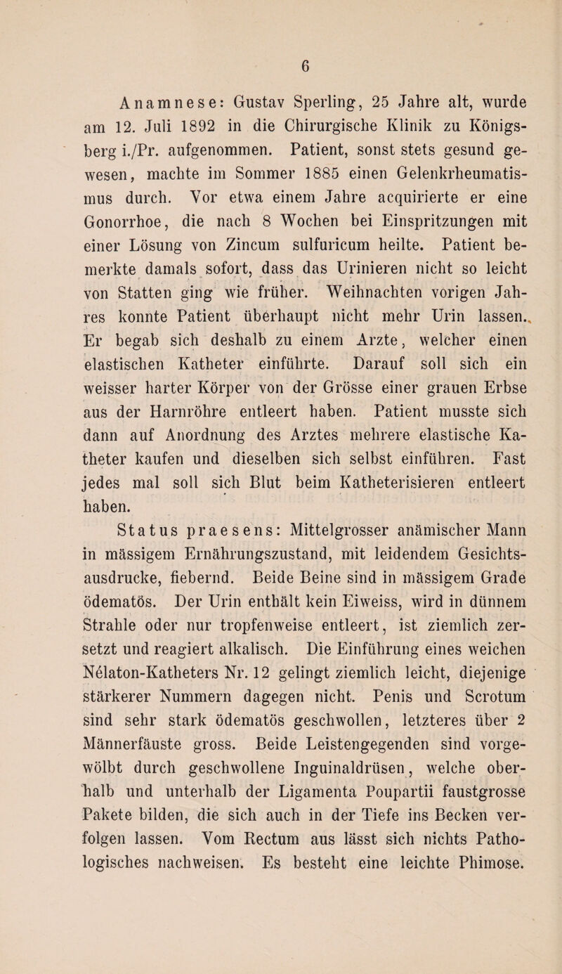 Anamnese: Gustav Sperling, 25 Jahre alt, wurde am 12. Juli 1892 in die Chirurgische Klinik zu Königs¬ berg i./Pr. aufgenommen. Patient, sonst stets gesund ge¬ wesen, machte im Sommer 1885 einen Gelenkrheumatis¬ mus durch. Vor etwa einem Jahre acquirierte er eine Gonorrhoe, die nach 8 Wochen bei Einspritzungen mit einer Lösung von Zincum sulfuricum heilte. Patient be¬ merkte damals sofort, dass das Urinieren nicht so leicht von Statten ging wie früher. Weihnachten vorigen Jah¬ res konnte Patient überhaupt nicht mehr Urin lassen.. Er begab sich deshalb zu einem Arzte, welcher einen elastischen Katheter einführte. Darauf soll sich ein weisser harter Körper von der Grösse einer grauen Erbse aus der Harnröhre entleert haben. Patient musste sich dann auf Anordnung des Arztes mehrere elastische Ka¬ theter kaufen und dieselben sich selbst einführen. Fast jedes mal soll sich Blut beim Katheterisieren entleert haben. Status praesens: Mittelgrosser anämischer Mann in massigem Ernährungszustand, mit leidendem Gesichts¬ ausdrucke, fiebernd. Beide Beine sind in massigem Grade ödematös. Der Urin enthält kein Eiweiss, wird in dünnem Strahle oder nur tropfenweise entleert, ist ziemlich zer¬ setzt und reagiert alkalisch. Die Einführung eines weichen Nelaton-Katheters Nr. 12 gelingt ziemlich leicht, diejenige stärkerer Nummern dagegen nicht. Penis und Scrotum sind sehr stark ödematös geschwollen, letzteres über 2 Männerfäuste gross. Beide Leistengegenden sind vorge¬ wölbt durch geschwollene Inguinaldrüsen, welche ober¬ halb und unterhalb der Ligamenta Poupartii faustgrosse Pakete bilden, die sich auch in der Tiefe ins Becken ver¬ folgen lassen. Vom Rectum aus lässt sich nichts Patho¬ logisches nachweisen. Es besteht eine leichte Phimose.