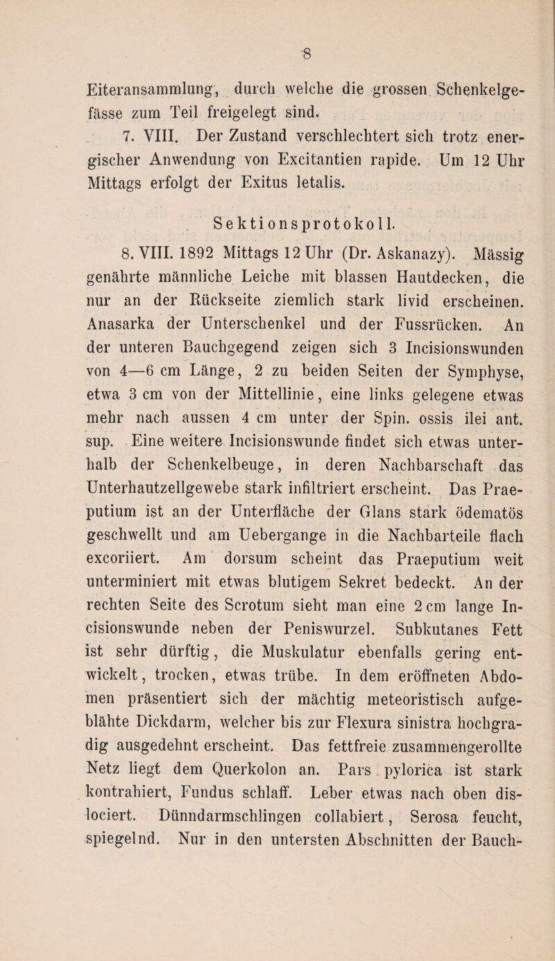 -8 Eiteransammlung, durch welche die grossen Schenkelge- fässe zum Teil freigelegt sind. 7. VIII. Der Zustand verschlechtert sich trotz ener¬ gischer Anwendung von Excitantien rapide. Um 12 Uhr Mittags erfolgt der Exitus letalis. S e k t i o n s p r o t o k o 11. 8. VIII. 1892 Mittags 12 Uhr (Dr. Askanazy). Massig genährte männliche Leiche mit blassen Hautdecken, die nur an der Rückseite ziemlich stark livid erscheinen. Anasarka der Unterschenkel und der Fussrücken. An der unteren Bauchgegend zeigen sich 3 Incisionswunden von 4—6 cm Länge, 2 zu beiden Seiten der Symphyse, etwa 3 cm von der Mittellinie, eine links gelegene etwas mehr nach aussen 4 cm unter der Spin, ossis ilei ant. sup. Eine weitere Incisionswunde findet sich etwas unter¬ halb der Schenkelbeuge, in deren Nachbarschaft das Unterhautzellgewebe stark infiltriert erscheint. Das Prae- putium ist an der Unterfläche der Glans stark ödematös geschwellt und am Uebergange in die Nachbarteile flach excoriiert. Am dorsum scheint das Praeputium weit unterminiert mit etwas blutigem Sekret bedeckt. An der rechten Seite des Scrotum sieht man eine 2 cm lange In¬ cisionswunde neben der Peniswurzel. Subkutanes Fett ist sehr dürftig, die Muskulatur ebenfalls gering ent¬ wickelt, trocken, etwas trübe. In dem eröffneten Abdo¬ men präsentiert sich der mächtig meteoristisch aufge¬ blähte Dickdarm, welcher bis zur Flexura sinistra hochgra¬ dig ausgedehnt erscheint. Das fettfreie zusammengerollte Netz liegt dem Querkolon an. Pars pylorica ist stark kontrahiert, Fundus schlaff. Leber etwas nach oben dis- lociert. Dünndarmschlingen collabiert, Serosa feucht, spiegelnd. Nur in den untersten Abschnitten der Bauch-