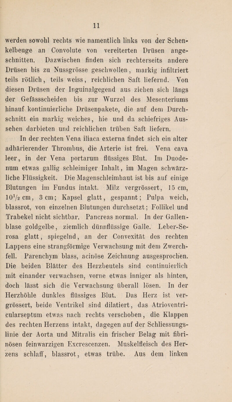 werden sowohl rechts wie namentlich links von der Schen¬ kelbeuge an Convolute von vereiterten Drüsen ange¬ schnitten. Dazwischen finden sich rechterseits andere Drüsen bis zu Nussgrösse geschwollen, markig infiltriert teils rötlich, teils weiss, reichlichen Saft liefernd. Von diesen Drüsen der Inguinalgegend aus ziehen sich längs der Gefässscheiden bis zur Wurzel des Mesenteriums hinauf kontinuierliche Drüsenpakete, die auf dem Durch¬ schnitt ein markig weiches, hie und da schiefriges Aus¬ sehen darbieten und reichlichen trüben Saft liefern. In der rechten Vena iliaca externa findet sich ein alter adhärierender Thrombus, die Arterie ist frei. Vena cava leer, in der Vena portarum flüssiges Blut. Im Duode¬ num etwas gallig schleimiger Inhalt, im Magen schwärz¬ liche Flüssigkeit. Die Magenschleimhaut ist bis auf einige Blutungen im Fundus intakt. Milz vergrössert, 15 cm, 1072cm, 3cm; Kapsel glatt, gespannt; Pulpa weich, blassrot, von einzelnen Blutungen durchsetzt; Follikel und Trabekel nicht sichtbar. Pancreas normal. In der Gallen¬ blase goldgelbe, ziemlich dünnflüssige Galle. Leber-Se- rosa glatt, spiegelnd, an der Convexität des rechten Lappens eine strangförmige Verwachsung mit dem Zwerch¬ fell. Parenchym blass, acinöse Zeichnung ausgesprochen. Die beiden Blätter des Herzbeutels sind continuierlich mit einander verwachsen, vorne etwas inniger als hinten, doch lässt sich die Verwachsung überall lösen. In der Herzhöhle dunkles flüssiges Blut. Das Herz ist ver¬ grössert, beide Ventrikel sind diktiert, das Atrioventri- cularseptum etwas nach rechts verschoben, die Klappen des rechten Herzens intakt, dagegen auf der Schliessungs¬ linie der Aorta und Mitralis ein frischer Belag mit fibri¬ nösen feinwarzigen Excrescenzen. Muskelfleisch des Her¬ zens schlaff, blassrot, etwas trübe. Aus dem linken