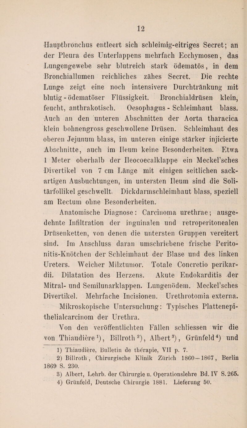 Ilauptbrönchus entleert sich schleimig-eitriges Secret; an der Pleura des Unterlappens mehrfach Ecchymosen, das Lungengewebe sehr blutreich stark ödematös, in dem Bronchiallumen reichliches zähes Secret. Die rechte Lunge zeigt eine noch intensivere Durchtränkung mit blutig - ödematöser Flüssigkeit. Bronchialdrüsen klein, feucht, anthrakotisch. Oesophagus - Schleimhaut blass. Auch an den unteren Abschnitten der Aorta tharacica klein bohnengross geschwollene Drüsen. Schleimhaut des oberen Jejunum blass, im unteren einige stärker injicierte Abschnitte, auch im lleum keine Besonderheiten. Etwa 1 Meter oberhalb der Ueocoecalklappe ein Meckel’sches Divertikel von 7 cm Länge mit einigen seitlichen sack¬ artigen Ausbuchtungen, im untersten lleum sind die Soli¬ tärfollikel geschwellt. Dickdarmschleimhaut blass, speziell * am Rectum ohne Besonderheiten. Anatomische Diagnose: Carcinoma urethrae; ausge¬ dehnte Infiltration der inguinalen und retroperitonealen Drüsenketten, von denen die untersten Gruppen vereitert sind. Im Anschluss daran umschriebene frische Perito¬ nitis-Knötchen der Schleimhaut der Blase und des linken Ureters. Weicher Milztumor. Totale Concretio perikar- dii. Dilatation des Herzens. Akute Endokarditis der Mitral- und Semilunarklappen. Lungenödem. MeckePsches Divertikel. Mehrfache Incisionen. Urethrotomia externa. Mikroskopische Untersuchung: Typisches Plattenepi- thelialcarcinom der Urethra. Von den veröffentlichten Fällen schliessen wir die von Thiaudiere*), Billroth2), Albert3), Grünfeld4) und 1) Thiaudiere, Bulletin de theTapie, VII p. 7. 2) Billroth, Chirurgische Klinik Zürich 1860—1867, Berlin 1869 S. 230. 3) Albert, Lehrb. der Chirurgie u. Operationslehre Bd. IV S. 265. 4) Grünfeld, Deutsche Chirurgie 1881. Lieferung 50.