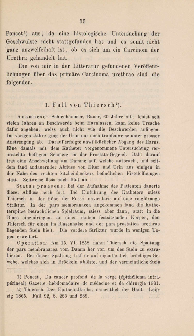 Poncet1) aus, da eine histologische Untersuchung der Geschwülste nicht stattgefunden hat und es somit nicht ganz unzweifelhaft ist, ob es sich um ein Carcinom der Urethra gehandelt hat. Die von mir in der Litteratur gefundenen Veröffent¬ lichungen über das primäre Carcinoma urethrae sind die folgenden. 1. Fall von Thier sch2). Anamnese: Schienhammer, Bauer, 60 Jahre alt, leidet seit vielen Jahren an Beschwerde beim Harnlassen, kann keine Ursache dafür angeben, weiss auch nicht wie die Beschwerden anfingen. Im vorigen Jahre ging der Urin nur noch tropfenweise unter grosser Anstrengung ab. Darauf erfolgte unwiMkürlicher Abgang des Harns. Eine damals mit dem Katheter voigenommene Untersuchung ver¬ ursachte heftigen Schmerz in der Prostata-Gegend. Bald darauf trat eine Anschwellung am Damme auf, welche aufbrach, und seit¬ dem fand andauernder Abfluss von Eiter und Urin aus einigen in der Nähe des rechten Sitzbeinhöckers befindlichen Fistelöffnungen statt. Zeitweise floss auch Blut ab. ■ S tatu s-pr a e s en sBei der Aufnahme des Patienten dauerte dieser Abfluss noch fort. Bei Einführung des Katheters stiess Thiersch in der Höhe der Fossa navicularis auf eine ringförmige Striktur. In der pars membranacea angekommen fand die Kathe¬ terspitze beträchtlichen Spielraum, stiess aber dann, statt in .die Blase einzudringen, an einen rauhen festsitzendeu Körper, den Thiersch für einen im Blasenhalse und der pars prostatica urethrae liegenden Stein hielt. Die vordere Striktur wurde in wenigen Ta¬ gen erweitert. Operation: Am 15. VI. 1858 nahm Thiersch die Spaltung der pars membranacea vom Damm her vor, um den Stein zu extra¬ hieren. Bei dieser Spaltung traf er auf eigentümlich brüchiges Ge¬ webe, welches sich in Bröckeln ablöste, und der vermeintliche Stein 1) Poncet, Du cancer profond de la verge (epithölioma intra- pörineal) Gazette hebdomadaire de mödecine et de Chirurgie 1881. 2) Thiersch, Der Epithelialkrebs, namentlich der Haut. Leip¬ zig 1865. Fall 92, S. 283 und 289. , '
