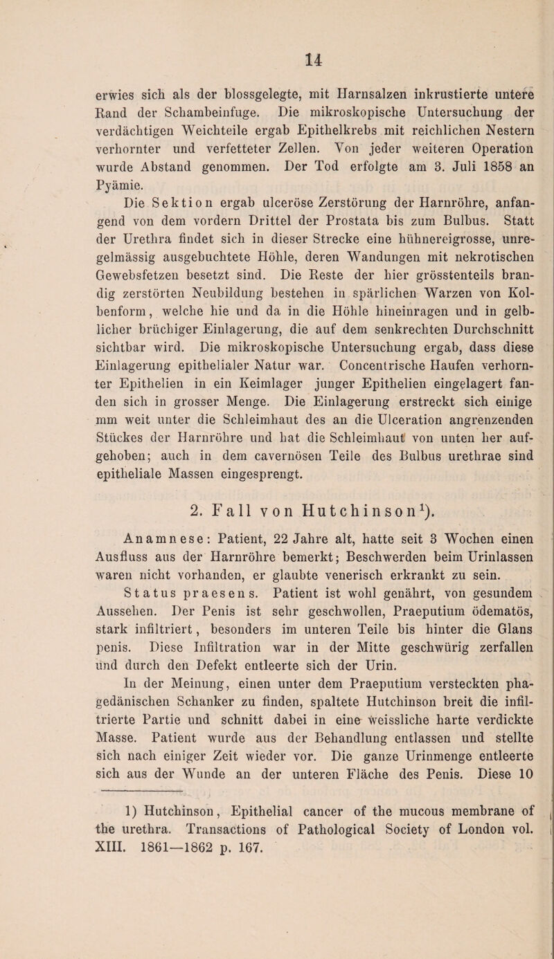 erwies sich als der blossgelegte, mit Harnsalzen inkrustierte untere Rand der Schambeinfuge. Die mikroskopische Untersuchung der verdächtigen Weichteile ergab Epithelkrebs mit reichlichen Nestern verhornter und verfetteter Zellen. Von jeder weiteren Operation wurde Abstand genommen. Der Tod erfolgte am 3. Juli 1858 an Pyämie. Die Sektion ergab ulceröse Zerstörung der Harnröhre, anfan¬ gend von dem vordem Drittel der Prostata bis zum Bulbus. Statt der Urethra findet sich in dieser Strecke eine hühnereigrosse, unre¬ gelmässig ausgebuchtete Höhle, deren Wandungen mit nekrotischen Gewebsfetzen besetzt sind. Die Reste der hier grösstenteils bran¬ dig zerstörten Neubildung bestehen in spärlichen Warzen von Kol¬ benform , welche hie und da in die Höhle hineinragen und in gelb¬ licher brüchiger Einlagerung, die auf dem senkrechten Durchschnitt sichtbar wird. Die mikroskopische Untersuchung ergab, dass diese Einlagerung epithelialer Natur war. Concentrische Haufen verhorn¬ ter Epithelien in ein Keimlager junger Epithelien eingelagert fan¬ den sich in grosser Menge. Die Einlagerung erstreckt sich einige mm weit unter die Schleimhaut des an die Ulceration angrenzenden Stückes der Harnröhre und hat die Schleimhaut von unten her auf¬ gehoben; auch in dem cavernösen Teile des Bulbus urethrae sind epitheliale Massen eingesprengt. 2. Fall von Hutchinson1). Anamnese: Patient, 22 Jahre alt, hatte seit 3 Wochen einen Ausfluss aus der Harnröhre bemerkt; Beschwerden beim Urinlassen waren nicht vorhanden, er glaubte venerisch erkrankt zu sein. Status praesens. Patient ist wohl genährt, von gesundem Aussehen. Der Penis ist sehr geschwollen, Praeputium ödematös, stark infiltriert, besonders im unteren Teile bis hinter die Glans penis. Diese Infiltration war in der Mitte geschwürig zerfallen und durch den Defekt entleerte sich der Urin. In der Meinung, einen unter dem Praeputium versteckten pha¬ gedänischen Schanker zu finden, spaltete Hutchinson breit die infil¬ trierte Partie und schnitt dabei in eine weissliche harte verdickte Masse. Patient wurde aus der Behandlung entlassen und stellte sich nach einiger Zeit wieder vor. Die ganze Urinmenge entleerte sich aus der Wunde an der unteren Fläche des Penis. Diese 10 1) Hutchinson, Epithelial cancer of the mucous membrane of ( the urethra. Transactions of Pathological Society of London vol. i XIII. 1861—1862 p. 167.