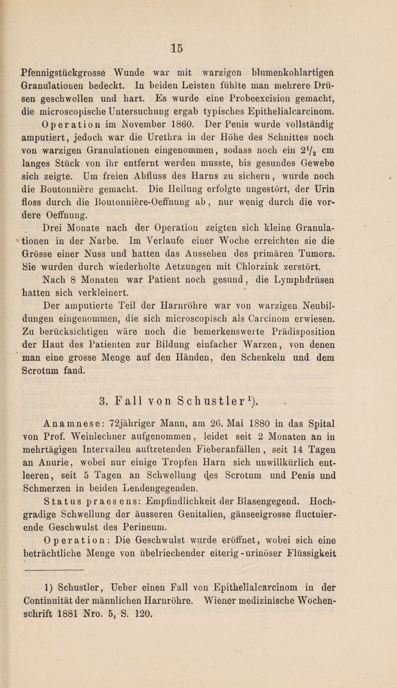 Pfennigstückgrosse Wunde war mit warzigen blumenkohlartigen Granulationen bedeckt. In beiden Leisten fühlte man mehrere Drü¬ sen geschwollen und hart. Es wurde eine Probeexcision gemacht, die microscopische Untersuchung ergab typisches Epithelialcarcinom. Operation im November 1860. Der Penis wurde vollständig amputiert, jedoch war die Urethra in der Höhe des Schnittes noch von warzigen Granulationen eingenommen, sodass noch ein 2V2 cm langes Stück von ihr entfernt werden musste, bis gesundes Gewebe sich zeigte. Um freien Abfluss des Harns zu sichern, wurde noch die Boutonniere gemacht. Die Heilung erfolgte ungestört, der Urin floss durch die Boutonniere-Oeffnung ab, nur wenig durch die vor¬ dere Oeffnung. Drei Monate nach der Operation zeigten sich kleine Granula¬ tionen in der Narbe. Im Verlaufe einer Woche erreichten sie die Grösse einer Nuss und hatten das Aussehen des primären Tumors. Sie wurden durch wiederholte Aetzungen mit Chlorzink zerstört. Nach 8 Monaten war Patient noch gesund, die Lymphdrüsen hatten sich verkleinert. Der amputierte Teil der Harnröhre war von warzigen Neubil¬ dungen eingenommen, die sich microscopisch als Carcinom erwiesen. Zu berücksichtigen wäre noch die bemerkenswerte Prädisposition der Haut des Patienten zur Bildung einfacher Warzen, von denen man eine grosse Menge auf den Händen, den Schenkeln und dem Scrotum fand. 3. Fall von S ch us t ler *). Anamnese: 72jähriger Mann, am 26. Mai 1880 in das Spital von Prof. Weinlechner aufgenommen, leidet seit 2 Monaten an in mehrtägigen Intervallen auftretenden Fieberanfällen, seit 14 Tagen an Anurie, wobei nur einige Tropfen Harn sich unwillkürlich ent¬ leeren, seit 5 Tagen an Schwellung des Scrotum und Penis und Schmerzen in beiden Lendengegenden. Status praesens: Empfindlichkeit der Blasengegend. Hoch¬ gradige Schwellung der äusseren Genitalien, gänseeigrosse fluctuier- ende Geschwulst des Perineum. Operation: Die Geschwulst wurde eröffnet, wobei sich eine beträchtliche Menge von übelriechender eiterig - urinöser Flüssigkeit 1) Schustler, Ueber einen Fall von Epithelialcarcinom in der Continuität der männlichen Harnröhre. Wiener medizinische Wochen¬ schrift 1881 Nro. 5, S. 120.