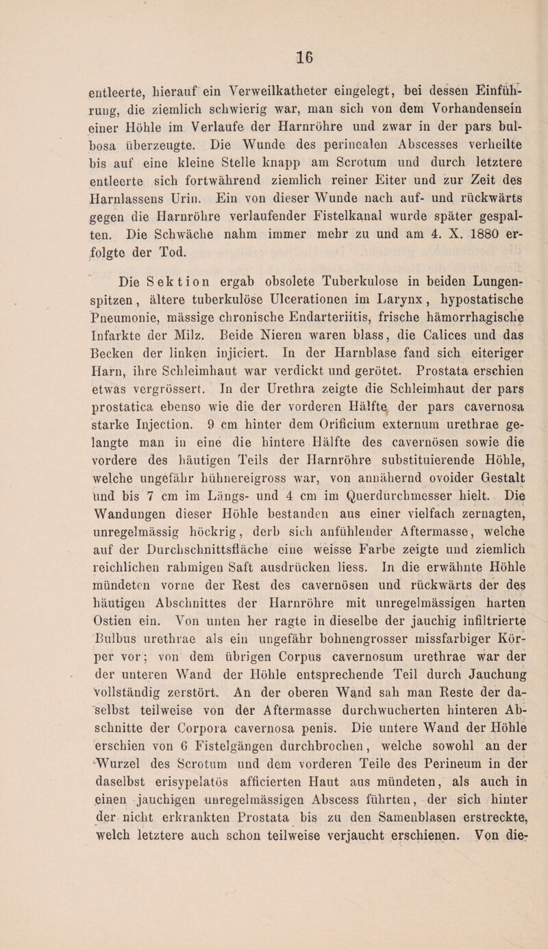 entleerte, hierauf ein Yerweilkatheter eingelegt, bei dessen Einfüh¬ rung, die ziemlich schwierig war, man sich von dem Vorhandensein einer Höhle im Verlaufe der Harnröhre und zwar in der pars bul- bosa überzeugte. Die Wunde des perinealen Abscesses verheilte bis auf eine kleine Stelle knapp am Scrotum und durch letztere entleerte sich fortwährend ziemlich reiner Eiter und zur Zeit des Harnlassens Urin. Ein von dieser Wunde nach auf- und rückwärts gegen die Harnröhre verlaufender Fistelkanal wurde später gespal¬ ten. Die Schwäche nahm immer mehr zu und am 4. X. 1880 er¬ folgte der Tod. Die Sektion ergab obsolete Tuberkulose in beiden Lungen¬ spitzen , ältere tuberkulöse Ulcerationen im Larynx, hypostatische Pneumonie, mässige chronische Endarteriitis, frische hämorrhagische Infarkte der Milz. Beide Nieren waren blass, die Calices und das Becken der linken injiciert. In der Harnblase fand sich eiteriger Harn, ihre Schleimhaut war verdickt und gerötet. Prostata erschien etwas vergrössert. In der Urethra zeigte die Schleimhaut der pars prostatica ebenso wie die der vorderen Hälfte der pars cavernosa starke Injection. 9 cm hinter dem Orificium externum urethrae ge¬ langte man in eine die hintere Hälfte des cavernösen sowie die vordere des häutigen Teils der Harnröhre substituierende Höhle, welche ungefähr hühnereigross war, von annähernd ovoider Gestalt und bis 7 cm im Längs- und 4 cm im Querdurchmesser hielt. Die Wandungen dieser Höhle bestanden aus einer vielfach zernagten, unregelmässig höckrig, derb sich anfühlender Aftermasse, welche auf der Durchschnittsfläche eine weisse Farbe zeigte und ziemlich reichlichen rahmigen Saft ausdrücken liess. In die erwähnte Höhle mündeten vorne der Rest des cavernösen und rückwärts der des häutigen Abschnittes der Harnröhre mit unregelmässigen harten Ostien ein. Von unten her ragte in dieselbe der jauchig infiltrierte Bulbus urethrae als ein ungefähr bohnengrosser missfarbiger Kör¬ per vor; von dem übrigen Corpus cavernosum urethrae war der der unteren Wand der Höhle entsprechende Teil durch Jauchung vollständig zerstört. An der oberen Wand sah man Reste der da¬ selbst teilweise von der Aftermasse durchwucherten hinteren Ab¬ schnitte der Corpora cavernosa penis. Die untere Wand der Höhle erschien von 6 Fistelgängen durchbrochen, welche sowohl an der ‘Wurzel des Scrotum und dem vorderen Teile des Perineum in der daselbst erisypelatös afficierten Haut aus mündeten, als auch in einen jauchigen -unregelmässigen Abscess führten, der sich hinter der nicht erkrankten Prostata bis zu den Samenblasen erstreckte, welch letztere auch schon teilweise verjaucht erschienen. Von die-