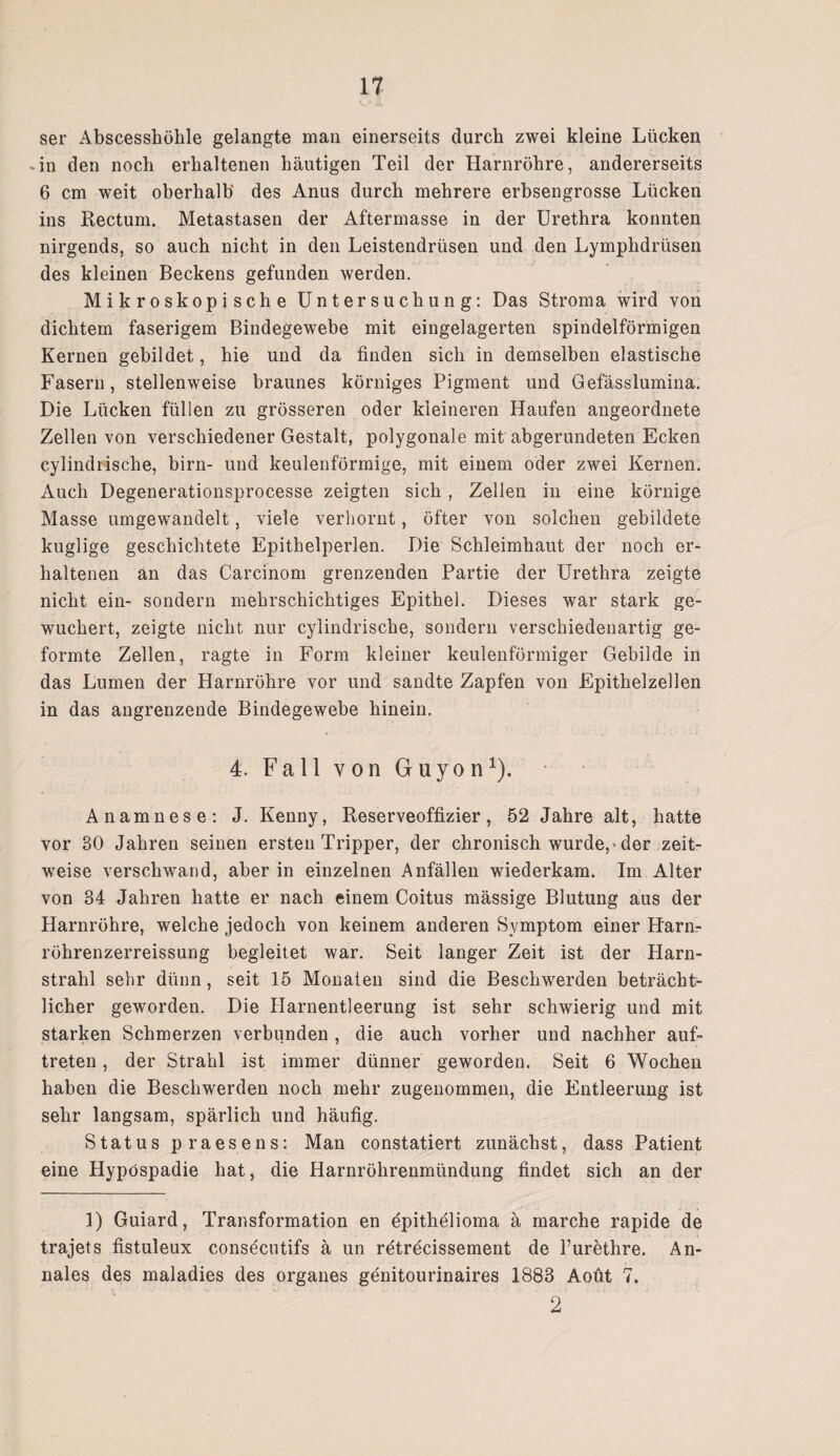 ser Abscesshöhle gelangte man einerseits durch zwei kleine Lücken in den noch erhaltenen häutigen Teil der Harnröhre, andererseits 6 cm weit oberhalb des Anus durch mehrere erbsengrosse Lücken ins Rectum. Metastasen der Aftermasse in der Urethra konnten nirgends, so auch nicht in den Leistendrüsen und den Lymphdrüsen des kleinen Beckens gefunden werden. Mikroskopische Untersuchung: Das Stroma wird von dichtem faserigem Bindegewebe mit eingelagerten spindelförmigen Kernen gebildet, hie und da finden sich in demselben elastische Fasern, stellenweise braunes körniges Pigment und Gefässlumina. Die Lücken füllen zu grösseren oder kleineren Haufen angeordnete Zellen von verschiedener Gestalt, polygonale mit abgerundeten Ecken cylindiisclie, birn- und keulenförmige, mit einem oder zwei Kernen. Auch Degenerationsprocesse zeigten sich , Zellen in eine körnige Masse umgewandelt, viele verhornt, öfter von solchen gebildete kuglige geschichtete Epithelperlen. Die Schleimhaut der noch er¬ haltenen an das Carcinom grenzenden Partie der Urethra zeigte nicht ein- sondern mehrschichtiges Epithel. Dieses war stark ge¬ wuchert, zeigte nicht nur cylindrische, sondern verschiedenartig ge¬ formte Zellen, ragte in Form kleiner keulenförmiger Gebilde in das Lumen der Harnröhre vor und sandte Zapfen von Epithelzellen in das angrenzende Bindegewebe hinein. 4. Fall von Guyon1). Anamnese: J. Kenny, Reserveoffizier, 52 Jahre alt, hatte vor 30 Jahren seinen ersten Tripper, der chronisch wurde,«der zeit¬ weise verschwand, aber in einzelnen Anfällen wiederkam. Im Alter von 34 Jahren hatte er nach einem Coitus mässige Blutung aus der Harnröhre, welche jedoch von keinem anderen Symptom einer Harn- röhrenzerreissung begleitet war. Seit langer Zeit ist der Harn¬ strahl sehr dünn, seit 15 Monaten sind die Beschwerden beträcht¬ licher geworden. Die Harnentleerung ist sehr schwierig und mit starken Schmerzen verbunden , die auch vorher und nachher auf- treten, der Strahl ist immer dünner geworden. Seit 6 Wochen haben die Beschwerden noch mehr zugenommen, die Entleerung ist sehr langsam, spärlich und häufig. Status praesens: Man constatiert zunächst, dass Patient eine Hypospadie hat, die Harnröhrenmündung findet sich an der 1) Guiard, Transformation en epithelioma ä marche rapide de trajets fistuleux consecutifs ä un retrecissement de l’urethre. An- nales des maladies des Organes genitourinaires 1883 Aoüt 7, 2