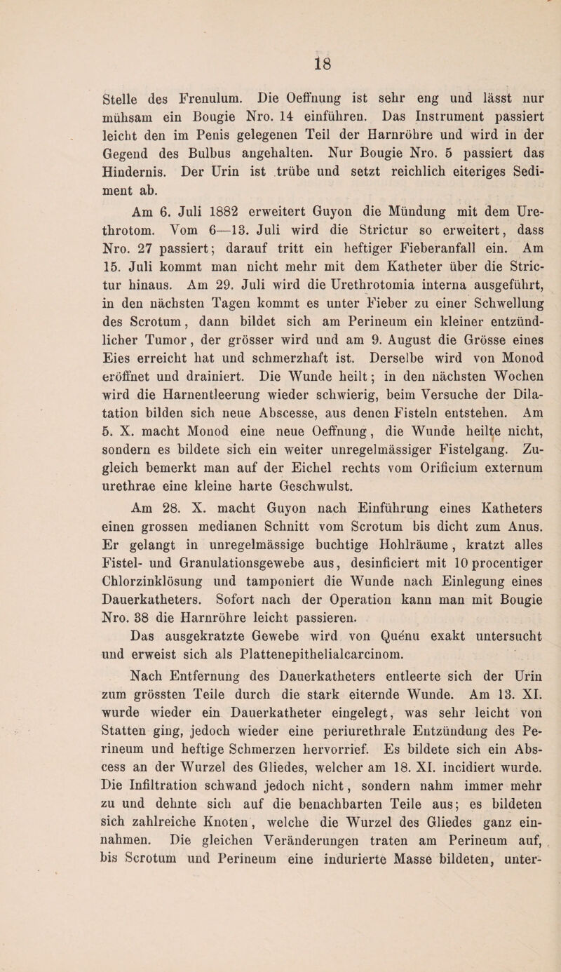 Stelle des Frenulum. Die Oeffnung ist sehr eng und lässt nur mühsam ein Bougie Nro. 14 einführen. Das Instrument passiert leicht den im Penis gelegenen Teil der Harnröhre und wird in der Gegend des Bulbus angehalten. Nur Bougie Nro. 5 passiert das Hindernis. Der Urin ist trübe und setzt reichlich eiteriges Sedi¬ ment ab. Am 6. Juli 1882 erweitert Guyon die Mündung mit dem Ure- throtom. Vom 6—13. Juli wird die Strictur so erweitert, dass Nro. 27 passiert; darauf tritt ein heftiger Fieberanfall ein. Am 15. Juli kommt man nicht mehr mit dem Katheter über die Stric¬ tur hinaus. Am 29. Juli wird die Urethrotomia interna ausgeführt, in den nächsten Tagen kommt es unter Fieber zu einer Schwellung des Scrotum, dann bildet sich am Perineum ein kleiner entzünd¬ licher Tumor, der grösser wird und am 9. August die Grösse eines Eies erreicht hat und schmerzhaft ist. Derselbe wird von Monod eröffnet und drainiert. Die Wunde heilt; in den nächsten Wochen wird die Harnentleerung wieder schwierig, beim Versuche der Dila¬ tation bilden sich neue Abscesse, aus denen Fisteln entstehen. Am 5. X. macht Monod eine neue Oeffnung, die Wunde heilte nicht, sondern es bildete sich ein weiter unregelmässiger Fistelgang. Zu¬ gleich bemerkt man auf der Eichel rechts vom Orificium externum urethrae eine kleine harte Geschwulst. Am 28. X. macht Guyon nach Einführung eines Katheters einen grossen medianen Schnitt vom Scrotum bis dicht zum Anus. Er gelangt in unregelmässige buchtige Hohlräume, kratzt alles Fistel- und Granulationsgewebe aus , desinficiert mit 10 procentiger Chlorzinklösung und tamponiert die Wunde nach Einlegung eines Dauerkatheters. Sofort nach der Operation kann man mit Bougie Nro. 38 die Harnröhre leicht passieren. Das ausgekratzte Gewebe wird von Quenu exakt untersucht und erweist sich als Plattenepithelialcarcinom. Nach Entfernung des Dauerkatheters entleerte sich der Urin zum grössten Teile durch die stark eiternde Wunde. Am 13. XI. wurde wieder ein Dauerkatheter eingelegt, was sehr leicht von Statten ging, jedoch wieder eine periurethrale Entzündung des Pe¬ rineum und heftige Schmerzen hervorrief. Es bildete sich ein Abs- cess an der Wurzel des Gliedes, welcher am 18. XI. incidiert wurde. Die Infiltration schwand jedoch nicht, sondern nahm immer mehr zu und dehnte sich auf die benachbarten Teile aus; es bildeten sich zahlreiche Knoten, welche die Wurzel des Gliedes ganz ein- nahmen. Die gleichen Veränderungen traten am Perineum auf, bis Scrotum und Perineum eine indurierte Masse bildeten, unter-