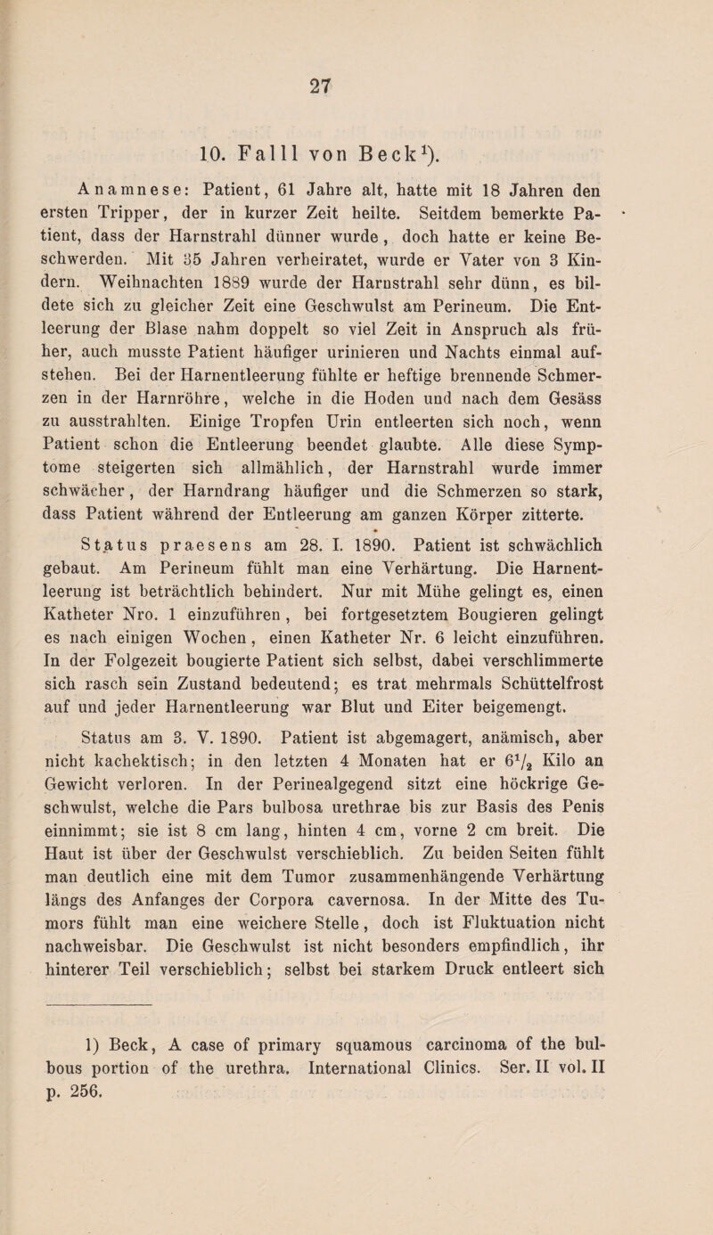 10. Falll von Beck1). Anamnese: Patient, 61 Jahre alt, hatte mit 18 Jahren den ersten Tripper, der in kurzer Zeit heilte. Seitdem bemerkte Pa¬ tient, dass der Harnstrahl dünner wurde, doch hatte er keine Be¬ schwerden. Mit 65 Jahren verheiratet, wurde er Vater von 3 Kin¬ dern. Weihnachten 1889 wurde der Harnstrahl sehr dünn, es bil¬ dete sich zu gleicher Zeit eine Geschwulst am Perineum. Die Ent¬ leerung der Blase nahm doppelt so viel Zeit in Anspruch als frü¬ her, auch musste Patient häufiger urinieren und Nachts einmal auf¬ stehen. Bei der Harnentleerung fühlte er heftige brennende Schmer¬ zen in der Harnröhre, welche in die Hoden und nach dem Gesäss zu ausstrahlten. Einige Tropfen Urin entleerten sich noch, wenn Patient schon die Entleerung beendet glaubte. Alle diese Symp¬ tome steigerten sich allmählich, der Harnstrahl wurde immer schwächer, der Harndrang häufiger und die Schmerzen so stark, dass Patient während der Entleerung am ganzen Körper zitterte. ♦ Status praesens am 28. I. 1890. Patient ist schwächlich gebaut. Am Perineum fühlt man eine Verhärtung. Die Harnent¬ leerung ist beträchtlich behindert. Nur mit Mühe gelingt es, einen Katheter Nro. 1 einzuführen , bei fortgesetztem Bougieren gelingt es nach einigen Wochen, einen Katheter Nr. 6 leicht einzuführen. In der Folgezeit bougierte Patient sich selbst, dabei verschlimmerte sich rasch sein Zustand bedeutend; es trat mehrmals Schüttelfrost auf und jeder Harnentleerung war Blut und Eiter beigemengt. Status am 3. V. 1890. Patient ist abgemagert, anämisch, aber nicht kachektisch; in den letzten 4 Monaten hat er 6V2 Kilo an Gewicht verloren. In der Perinealgegend sitzt eine höckrige Ge¬ schwulst, welche die Pars bulbosa urethrae bis zur Basis des Penis einnimmt; sie ist 8 cm lang, hinten 4 cm, vorne 2 cm breit. Die Haut ist über der Geschwulst verschieblich. Zu beiden Seiten fühlt man deutlich eine mit dem Tumor zusammenhängende Verhärtung längs des Anfanges der Corpora cavernosa. In der Mitte des Tu¬ mors fühlt man eine weichere Stelle, doch ist Fluktuation nicht nachweisbar. Die Geschwulst ist nicht besonders empfindlich, ihr hinterer Teil verschieblich; selbst bei starkem Druck entleert sich 1) Beck, A case of primary squamous carcinoma of the bul- bous portion of the urethra. International Clinics. Ser. II vol. II p. 256.