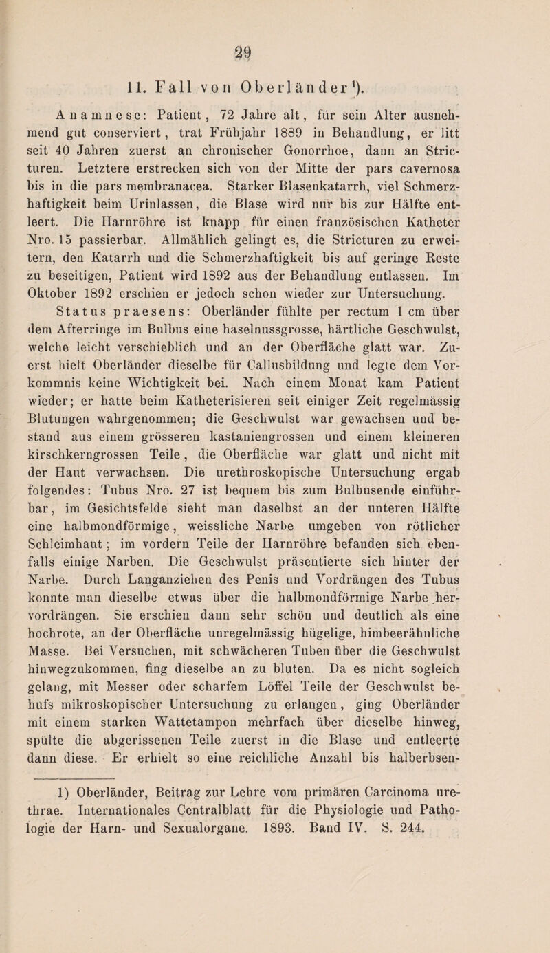 11. Fall von Oberländer1). Anamnese: Patient, 72 Jahre alt, für sein Alter ausneh¬ mend gut conserviert, trat Frühjahr 1889 in Behandlung, er litt seit 40 Jahren zuerst an chronischer Gonorrhoe, dann an Stric- turen. Letztere erstrecken sich von der Mitte der pars cavernosa bis in die pars membranacea. Starker Blasenkatarrh, viel Schmerz¬ haftigkeit beim Urinlassen, die Blase wird nur bis zur Hälfte ent¬ leert. Die Harnröhre ist knapp für einen französischen Katheter Nro. 15 passierbar. Allmählich gelingt es, die Stricturen zu erwei¬ tern, den Katarrh und die Schmerzhaftigkeit bis auf geringe Reste zu beseitigen, Patient wird 1892 aus der Behandlung entlassen. Im Oktober 1892 erschien er jedoch schon wieder zur Untersuchung. Status praesens: Oberländer fühlte per rectum 1 cm über dem Afterringe im Bulbus eine haselnussgrosse, härtliche Geschwulst, welche leicht verschieblich und an der Oberfläche glatt war. Zu¬ erst hielt Oberländer dieselbe für Callusbildung und legte dem Vor¬ kommnis keine Wichtigkeit bei. Nach einem Monat kam Patient wieder; er hatte beim Katheterisieren seit einiger Zeit regelmässig Blutungen wahrgenommen; die Geschwulst war gewachsen und be¬ stand aus einem grösseren kastaniengrossen und einem kleineren kirschkerngrossen Teile, die Oberfläche war glatt und nicht mit der Haut verwachsen. Die urethroskopische Untersuchung ergab folgendes: Tubus Nro. 27 ist bequem bis zum Bulbusende einführ¬ bar, im Gesichtsfelde sieht man daselbst an der unteren Hälfte eine halbmondförmige, weissliche Narbe umgeben von rötlicher Schleimhaut; im vordem Teile der Harnröhre befanden sich eben¬ falls einige Narben. Die Geschwulst präsentierte sich hinter der Narbe. Durch Langanziehen des Penis und Vordrängen des Tubus konnte man dieselbe etwas über die halbmondförmige Narbe .her¬ vordrängen. Sie erschien dann sehr schön und deutlich als eine hochrote, an der Oberfläche unregelmässig hügelige, himbeerähnliche Masse. Bei Versuchen, mit schwächeren Tuben über die Geschwulst hinwegzukommen, fing dieselbe an zu bluten. Da es nicht sogleich gelang, mit Messer oder scharfem Löffel Teile der Geschwulst be¬ hufs mikroskopischer Untersuchung zu erlangen, ging Oberländer mit einem starken Wattetampon mehrfach über dieselbe hinweg, spülte die abgerissenen Teile zuerst in die Blase und entleerte dann diese. Er erhielt so eine reichliche Anzahl bis halberbsen- 1) Oberländer, Beitrag zur Lehre vom primären Carcinoma ure- thrae. Internationales Centralblatt für die Physiologie und Patho¬ logie der Harn- und Sexualorgane. 1893. Band IV. S. 244.