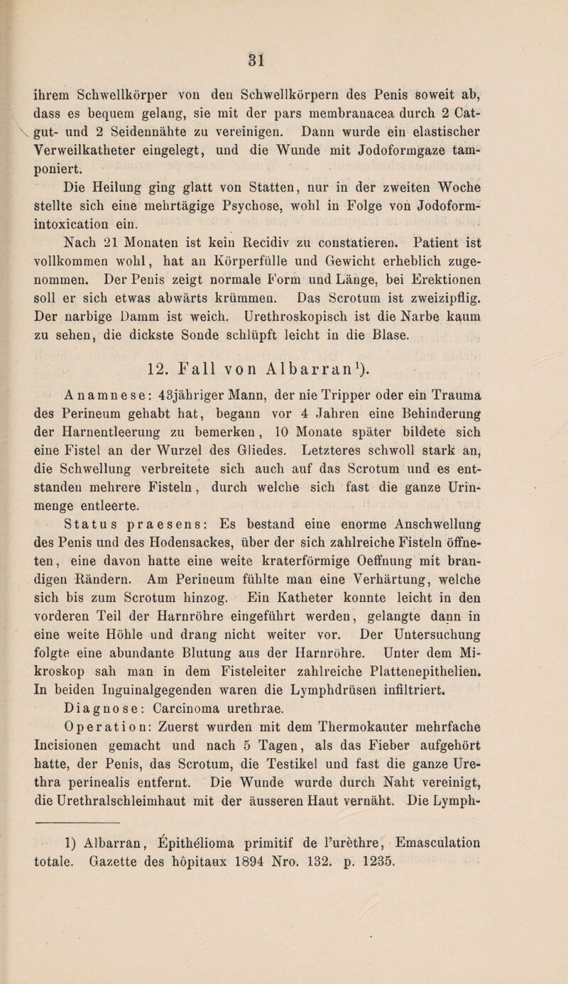ihrem Schwellkörper von den Schwellkörpern des Penis soweit ab, dass es bequem gelang, sie mit der pars membranacea durch 2 Cat- \ gut- und 2 Seidennähte zu vereinigen. Dann wurde ein elastischer Verweilkatheter eingelegt, und die Wunde mit Jodoformgaze tam¬ poniert. Die Heilung ging glatt von Statten, nur in der zweiten Woche stellte sich eine mehrtägige Psychose, wohl in Folge von Jodoform- intoxication ein. Nach 21 Monaten ist kein Recidiv zu constatieren. Patient ist vollkommen wohl, hat an Körperfülle und Gewicht erheblich zuge¬ nommen. Der Penis zeigt normale Form und Länge, bei Erektionen soll er sich etwas abwärts krümmen. Das Scrotum ist zweizipflig. Der narbige Damm ist weich. Urethroskopisch ist die Narbe kaum zu sehen, die dickste Sonde schlüpft leicht in die Blase. 12. Fall von Al bar ran1). Anamnese: 43jähriger Mann, der nie Tripper oder ein Trauma des Perineum gehabt hat, begann vor 4 Jahren eine Behinderung der Harnentleerung zu bemerken, 10 Monate später bildete sich eine Fistel an der Wurzel des Gliedes. Letzteres schwoll stark an, & , die Schwellung verbreitete sich auch auf das Scrotum und es ent¬ standen mehrere Fisteln, durch welche sich fast die ganze Urin¬ menge entleerte. Status praesens: Es bestand eine enorme Anschwellung des Penis und des Hodensackes, über der sich zahlreiche Fisteln öffne¬ ten, eine davon hatte eine weite kraterförmige Oeffnung mit bran¬ digen Rändern. Am Perineum fühlte man eine Verhärtung, welche sich bis zum Scrotum hinzog. Ein Katheter konnte leicht in den vorderen Teil der Harnröhre eingeführt werden, gelangte dann in eine weite Höhle und drang nicht weiter vor. Der Untersuchung folgte eine abundante Blutung aus der Harnröhre. Unter dem Mi¬ kroskop sah man in dem Fisteleiter zahlreiche Plattenepithelien. In beiden Inguinalgegenden waren die Lymphdrüsen infiltriert. Diagnose: Carcinoma urethrae. Operation: Zuerst wurden mit dem Thermokauter mehrfache Incisionen gemacht und nach 5 Tagen, als das Fieber aufgehört hatte, der Penis, das Scrotum, die Testikel und fast die ganze Ure¬ thra perinealis entfernt. Die Wunde wurde durch Naht vereinigt, die Urethralschleimhaut mit der äusseren Haut vernäht. Die Lymph- 1) Albarran, Epithelioma primitif de Purethre, Emasculation totale. Gazette des hopitaux 1894 Nro. 132. p. 1235=