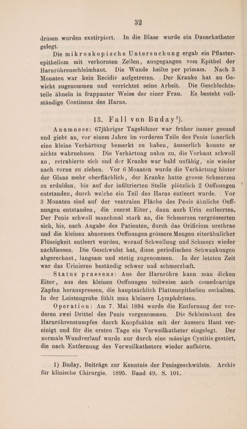 drüsen wurden exstirpiert. In die Blase wurde ein Dauerkatheter gelegt. Die mikroskopische Untersuchung ergab ein Pflaster¬ epitheliom mit verhornten Zellen, ausgegangen vom Epithel der Harnröhrenschleimhaut. Die Wunde heilte per primam. Nach 3 Monaten war kein Recidiv aufgetreten. Der Kranke hat an Ge¬ wicht zugenommen und verrichtet seine Arbeit. Die Geschlechts¬ teile ähneln in frappanter Weise der einer Frau. Es besteht voll¬ ständige Continenz des Harns. 13. Fall von Buday1). Anamnese: 67jähriger Tagelöhner war früher immer gesund und giebt an, vor einem Jahre im vorderen Teile des Penis innerlich eine kleine Verhärtung bemerkt zu haben, äusserlich konnte er nichts wahrnehmen. Die Verhärtung nahm zu, die Vorhaut schwoll an, retrahierte sich und der Kranke war bald unfähig, sie wieder nach vorne zu ziehen. Vor 6 Monaten wurde die Verhärtung hinter der Glans mehr oberflächlich, der Kranke hatte grosse Schmerzen zu erdulden, bis auf der infiltrierten Stelle plötzlich 2 Oeffnungen entstanden, durch welche ein Teil des Harns entleert wurde. Vor 3 Monaten sind auf der ventralen Fläche des Penis ähnliche Oeff¬ nungen entstanden, die zuerst Eiter, dann auch Urin entleerten. Der Penis schwoll manchmal stark an, die Schmerzen vergrösserten sich, bis, nach Angabe des Patienten, durch das Orificium urethrae und die kleinen abnormen Oeffnungen grössere Mengen eiterähnlicher Flüssigkeit entleert wurden, worauf Schwellung und Schmerz wieder nachliessen. Die Geschwulst hat, diese periodischen Schwankungen abgerechnet, langsam und stetig zugenommen. In der letzten Zeit war das Urinieren beständig schwer und schmerzhaft. Status praesens: Aus der Harnröhre kann man dicken Eiter, aus den kleinen Oeffnungen teilweise auch comedoartige Zapfen herauspressen, die hauptsächlich Plattenepitlielien enthalten. In der Leistengrube fühlt man kleinere Lymphdrüsen. Operation: Am 7. Mai 1894 wurde die Entfernung der vor¬ deren zwei Drittel des Penis vorgenommen. Die Schleimhaut des Harnröhrenstumpfes durch Knopfnähte mit der äussern Haut ver¬ einigt und für die ersten Tage ein Verweilkatheter eingelegt. Der normale Wundverlauf wurde nur durch eine mässige Cystitis gestört, die nach Entfernung des Verweilkatheters wieder aufhörte. 1) Buday, Beiträge zur Kenntnis der Penisgeschwülste. Archiv für klinische Chirurgie. 1895. Band 49. S. 101.