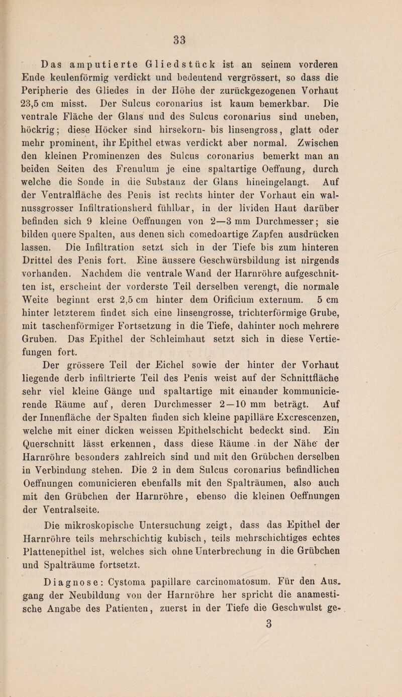 Das amputierte Gliedstück ist an seinem vorderen Ende keulenförmig verdickt und bedeutend vergrössert, so dass die Peripherie des Gliedes in der Höhe der zurückgezogenen Vorhaut 23,5 cm misst. Der Sulcus coronarius ist kaum bemerkbar. Die ventrale Fläche der Glans und des Sulcus coronarius sind uneben, höckrig; diese Höcker sind hirsekorn- bis linsengross, glatt oder mehr prominent, ihr Epithel etwas verdickt aber normal. Zwischen den kleinen Prominenzen des Sulcus coronarius bemerkt man an beiden Seiten des Frenulum je eine spaltartige Oeffnung, durch welche die Sonde in die Substanz der Glans hineingelangt. Auf der Ventralfläche des Penis ist rechts hinter der Vorhaut ein wal¬ nussgrosser Infiltrationsherd fühlbar, in der lividen Haut darüber befinden sich 9 kleine Oeffnungen von 2—3 mm Durchmesser; sie bilden quere Spalten, aus denen sich comedoartige Zapfen ausdrücken lassen. Die Infiltration setzt sich in der Tiefe bis zum hinteren Drittel des Penis fort. Eine äussere Geschwürsbildung ist nirgends vorhanden. Nachdem die ventrale Wand der Harnröhre aufgeschnit¬ ten ist, erscheint der vorderste Teil derselben verengt, die normale Weite beginnt erst 2,5 cm hinter dem Orificium externum. 5 cm hinter letzterem findet sich eine linsengrosse, trichterförmige Grube, mit taschenförmiger Fortsetzung in die Tiefe, dahinter noch mehrere Gruben. Das Epithel der Schleimhaut setzt sich in diese Vertie¬ fungen fort. Der grössere Teil der Eichel sowie der hinter der Vorhaut liegende derb infiltrierte Teil des Penis weist auf der Schnittfläche sehr viel kleine Gänge und spaltartige mit einander kommunicie- rende Räume auf, deren Durchmesser 2 —10 mm beträgt. Auf der Innenfläche der Spalten finden sich kleine papilläre Excrescenzen, welche mit einer dicken weissen Epithelschicht bedeckt sind. Ein Querschnitt lässt erkennen, dass diese Räume in der Nähe' der Harnröhre besonders zahlreich sind und mit den Grübchen derselben in Verbindung stehen. Die 2 in dem Sulcus coronarius befindlichen Oeffnungen comunicieren ebenfalls mit den Spalträumen, also auch mit den Grübchen der Harnröhre, ebenso die kleinen Oeffnungen der Ventralseite. Die mikroskopische Untersuchung zeigt, dass das Epithel der Harnröhre teils mehrschichtig kubisch, teils mehrschichtiges echtes Plattenepithel ist, welches sich ohne Unterbrechung in die Grübchen und Spalträume fortsetzt. Diagnose: Cystoma papillare carcinomatosum. Für den Aus¬ gang der Neubildung von der Harnröhre her spricht die anamesti- sche Angabe des Patienten, zuerst in der Tiefe die Geschwulst ge- 3