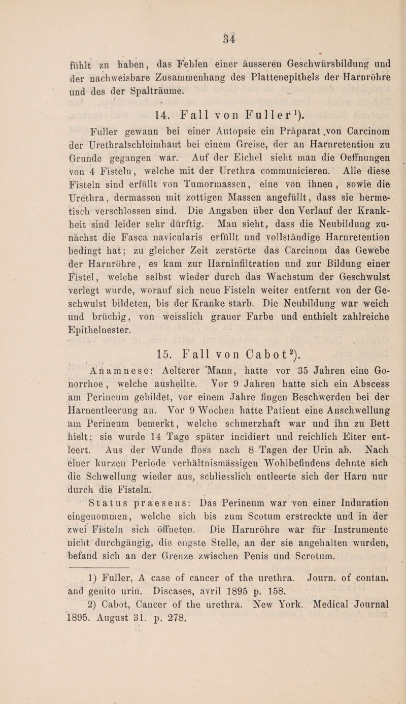 u fühlt zu haben, das Fehlen einer äusseren Geschwürsbildung und der nachweisbare Zusammenhang des Plattenepithels der Harnröhre und des der Spalträumei 14. F al 1 v o n Fu 11 e r ]). Füller gewann bei einer Autopsie ein Präparat .von Carcinom der Urethralschleimhaut bei einem Greise, der an Harnretention zu Grunde gegangen war. Auf der Eichel sieht man die Oeffnungen von 4 Fisteln, welche mit der Urethra communicieren. Alle diese Fisteln sind erfüllt von Tumormassen, eine von ihnen, sowie die Urethra, dermassen mit zottigen Massen angefüllt, dass sie herme¬ tisch verschlossen sind. Die Angaben über den Verlauf der Krank¬ heit sind leider sehr dürftig. Man sieht, dass die Neubildung zu¬ nächst die Fasca navicularis erfüllt und vollständige Harnretention bedingt hat; zu gleicher Zeit zerstörte das Carcinom das Gewebe der Harnröhre, es kam zur Harninfiltration und zur Bildung einer Fistel, welche selbst wieder durch das Wachstum der Geschwulst verlegt wurde, worauf sich neue Fisteln weiter entfernt von der Ge¬ schwulst bildeten, bis der Kranke starb. Die Neubildung war weich und brüchig, von weisslicli grauer Farbe und enthielt zahlreiche Epithelnester. 15. F all v o n Ca b o t1 2). Anamnese: Aelterer 'Mann, hatte vor 35 Jahren eine Go¬ norrhoe , welche ausheilte. Vor 9 Jahren hatte sich ein Abscess am Perineum gebildet, vor einem Jahre fingen Beschwerden bei der Harnentleerung an. Vor 9 Wochen hatte Patient eine Anschwellung am Perineum bemerkt, welche schmerzhaft war und ihn zu Bett hielt; sie wurde 14 Tage später incidiert und reichlich Eiter ent¬ leert. Aus der Wunde floss nach 8 Tagen der Urin ab. Nach einer kurzen Periode verhältnismässigen Wohlbefindens dehnte sich die Schwellung wieder aus, schliesslich entleerte sich der Harn nur durch die Fisteln. Status praesens: Das Perineum war von einer Induration eingenommen, welche sich bis zum Scotum erstreckte und in der zwei Fisteln sich öffneten. Die Harnröhre war für Instrumente nicht durchgängig, die engste Stelle, an der sie angehalten wurden, befand sich an der Grenze zwischen Penis und Scrotum. 1) Füller, A case of cancer of the urethra. Journ. of contan. and genito urin. Diseases, avril 1895 p. 158. 2) Cabot, Cancer of the urethra. New York. Medical Journal 1895. August 31. p. 278.