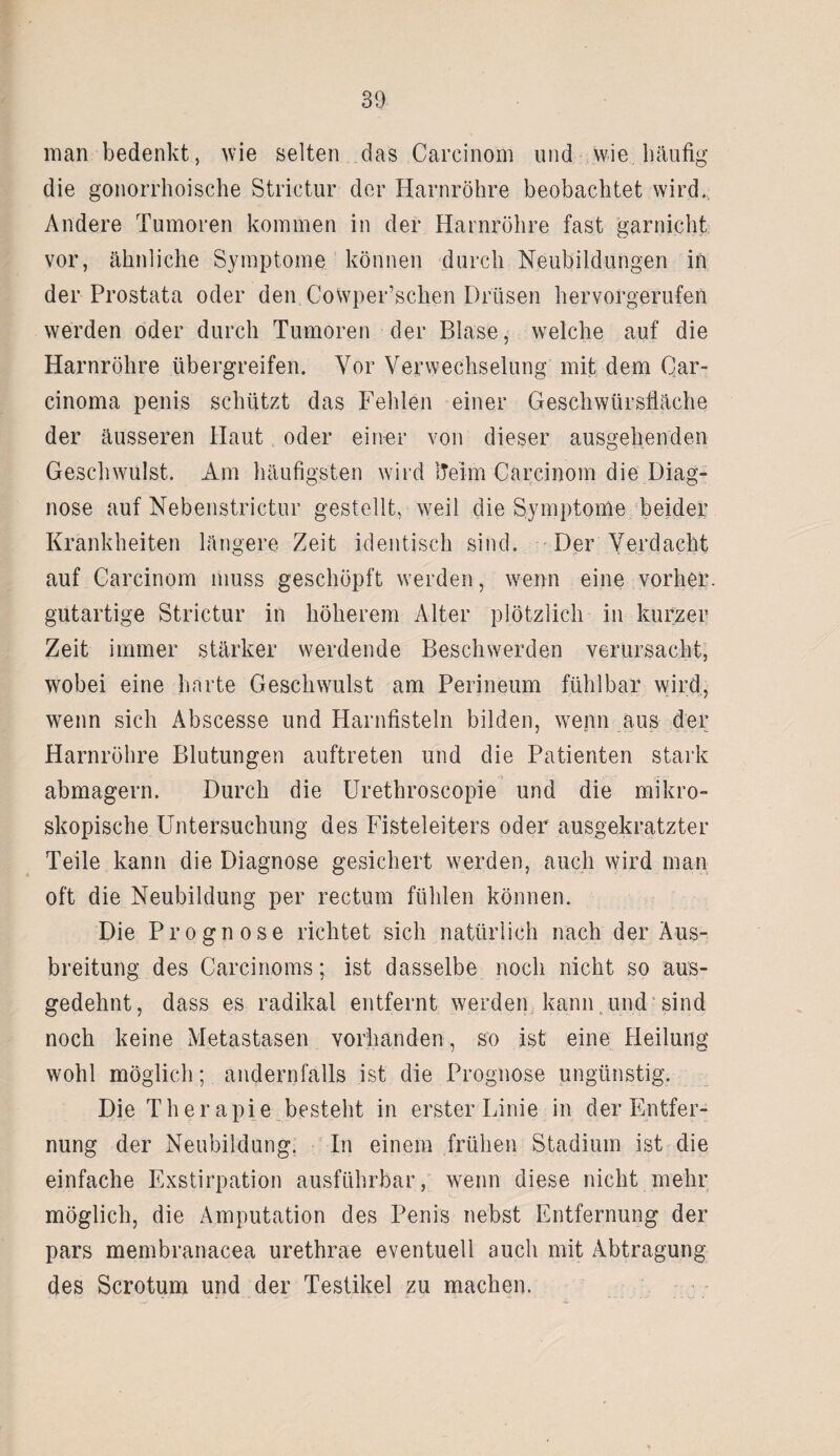 man bedenkt, wie selten das Carcinom und wie häufig die gonorrhoische Strictur der Harnröhre beobachtet wird.; Andere Tumoren kommen in der Harnröhre fast garnicht vor, ähnliche Symptome können durch Neubildungen in der Prostata oder den Cowper’sclien Drüsen hervorgerufen werden oder durch Tumoren der Blase, welche auf die Harnröhre übergreifen. Vor Verwechselung mit dem Qar- cinoma penis schützt das Fehlen einer Geschwürsfläche der äusseren Haut oder einer von dieser ausgehenden Geschwulst. Am häufigsten wird iTeim Carcinom die Diag¬ nose auf Nebenstrictur gestellt, weil die Symptome beider Krankheiten längere Zeit identisch sind. Der Verdacht auf Carcinom muss geschöpft werden, wenn eine vorher, gutartige Strictur in höherem Alter plötzlich in kurzer Zeit immer stärker werdende Beschwerden verursacht, wobei eine harte Geschwulst am Perineum fühlbar wird, wenn sich Abscesse und Harnfisteln bilden, wenn aus der Harnröhre Blutungen auftreten und die Patienten stark abmagern. Durch die Urethroscopie und die mikro¬ skopische Untersuchung des Fisteleiters oder ausgekratzter Teile kann die Diagnose gesichert werden, auch wird man oft die Neubildung per rectum fühlen können. Die Prognose richtet sich natürlich nach der Aus¬ breitung des Carcinoms; ist dasselbe noch nicht so aus¬ gedehnt, dass es radikal entfernt werden kann und sind noch keine Metastasen vorhanden, so ist eine Heilung wohl möglich; andernfalls ist die Prognose ungünstig. Die Therapie besteht in erster Linie in der Entfer¬ nung der Neubildung. In einem frühen Stadium ist die einfache Exstirpation ausführbar, wenn diese nicht mehr möglich, die Amputation des Penis nebst Entfernung der pars membranacea urethrae eventuell auch mit Abtragung des Scrotum und der Testikel zu machen.