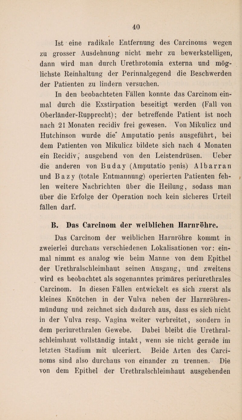 Ist eine radikale Entfernung des Carcinoms wegen zu grosser Ausdehnung nicht mehr zu bewerkstelligen, dann wird man durch Urethrotomia externa und mög¬ lichste Reinhaltung der Perinnalgegend die Beschwerden der Patienten zu lindern versuchen. In den beobachteten Fällen konnte das Carcinom ein¬ mal durch die Exstirpation beseitigt werden (Fall von Oberländer-Rupprecht); der betreffende Patient ist noch nach 21 Monaten recidiv frei gewesen. Von Mikulicz und Hutchinson wurde die Amputatio penis ausgeführt, bei dem Patienten von Mikulicz bildete sich nach 4 Monaten ein Recidiv,' ausgehend von den Leistendrüsen. Ueber die anderen von Budav (Amputatio penis) Albarran und B a z y (totale Entmannung) operierten Patienten feh¬ len weitere Nachrichten über die Pleilung, sodass man über die Erfolge der Operation noch kein sicheres Urteil fällen darf. B. Bas Carcinom der weiblichen Harnröhre. Das Carcinom der weiblichen Harnröhre kommt in zweierlei durchaus verschiedenen Lokalisationen vor: ein¬ mal nimmt es analog wie beim Manne von dem Epithel der Urethralschleimhaut seinen Ausgang, und zweitens wird es beobachtet als sogenanntes primäres periurethrales Carcinom. In diesen Fällen entwickelt es sich zuerst als kleines Knötchen in der Vulva neben der Harnröhren¬ mündung und zeichnet sich dadurch aus, dass es sich nicht in der Vulva resp. Vagina weiter verbreitet, sondern in dem periurethralen Gewebe. Dabei bleibt die Urethral¬ schleimhaut vollständig intakt, wenn sie nicht gerade im letzten Stadium mit ulceriert. Beide Arten des Carci¬ noms sind also durchaus von einander zu trennen. Die von dem Epithel der Urethralschleimhaut ausgehenden