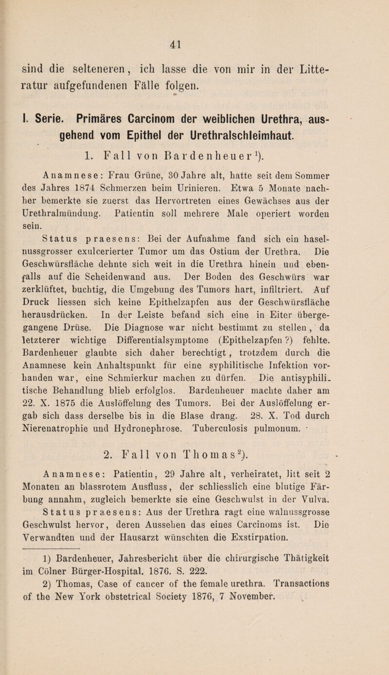 sind die selteneren, ich lasse die von mir in der Lite¬ ratur aufgefundenen Fälle folgen. «• I. Serie. Primäres Carcinom der weiblichen Urethra, aus¬ gehend vom Epithel der Urethralschleimhaut. 1. Fall von Bardenheuer1). Anamnese: Frau Grüne, 30 Jahre alt, hatte seit dem Sommer des Jahres 1874 Schmerzen beim Urinieren. Etwa 5 Monate nach¬ her bemerkte sie zuerst das Hervortreten eines Gewächses aus der Urethralmündung. Patientin soll mehrere Male operiert worden sein. Status praesens: Bei der Aufnahme fand sich ein hasel¬ nussgrosser exulcerierter Tumor um das Ostium der Urethra. Die Geschwürsfläche dehnte sich weit in die Urethra hinein und eben¬ falls auf die Scheidenwand aus. Der Boden des Geschwürs war zerklüftet, buchtig, die Umgebung des Tumors hart, infiltriert. Auf Druck Hessen sich keine Epithelzapfen aus der Geschwürsfläche herausdrücken. In der Leiste befand sich eine in Eiter überge¬ gangene Drüse. Die Diagnose war nicht bestimmt zu stellen , da letzterer wichtige Differentialsymptome (Epithelzapfen ?) fehlte. Bardenheuer glaubte sich daher berechtigt, trotzdem durch die Anamnese kein Anhaltspunkt für eine syphilitische Infektion vor¬ handen war, eine Schmierkur machen zu dürfen. Die antisyphili¬ tische Behandlung blieb erfolglos. Bardenheuer machte daher am 22. X. 1875 die Auslöffelung des Tumors. Bei der Auslöffelung er¬ gab sich dass derselbe bis in die Blase drang. 28. X. Tod durch Nierenatrophie und Hydronephrose. Tuberculosis pulmonum. - 2. Fall von Thomas2). Anamnese: Patientin, 29 Jahre alt, verheiratet, litt seit 2 Monaten an blassrotem Ausfluss, der schliesslich eine blutige Fär¬ bung annahm, zugleich bemerkte sie eine Geschwulst in der Vulva. Status praesens: Aus der Urethra ragt eine walnussgrosse Geschwulst hervor, deren Aussehen das eines Carcinoms ist. Die Verwandten und der Hausarzt wünschten die Exstirpation. 1) Bardenheuer, Jahresbericht über die chirurgische Thätigkeit im Cölner Bürger-Hospital. 1876. S. 222. 2) Thomas, Case of cancer of the female urethra. Transactions of the New York obstetrical Society 1876, 7 November,