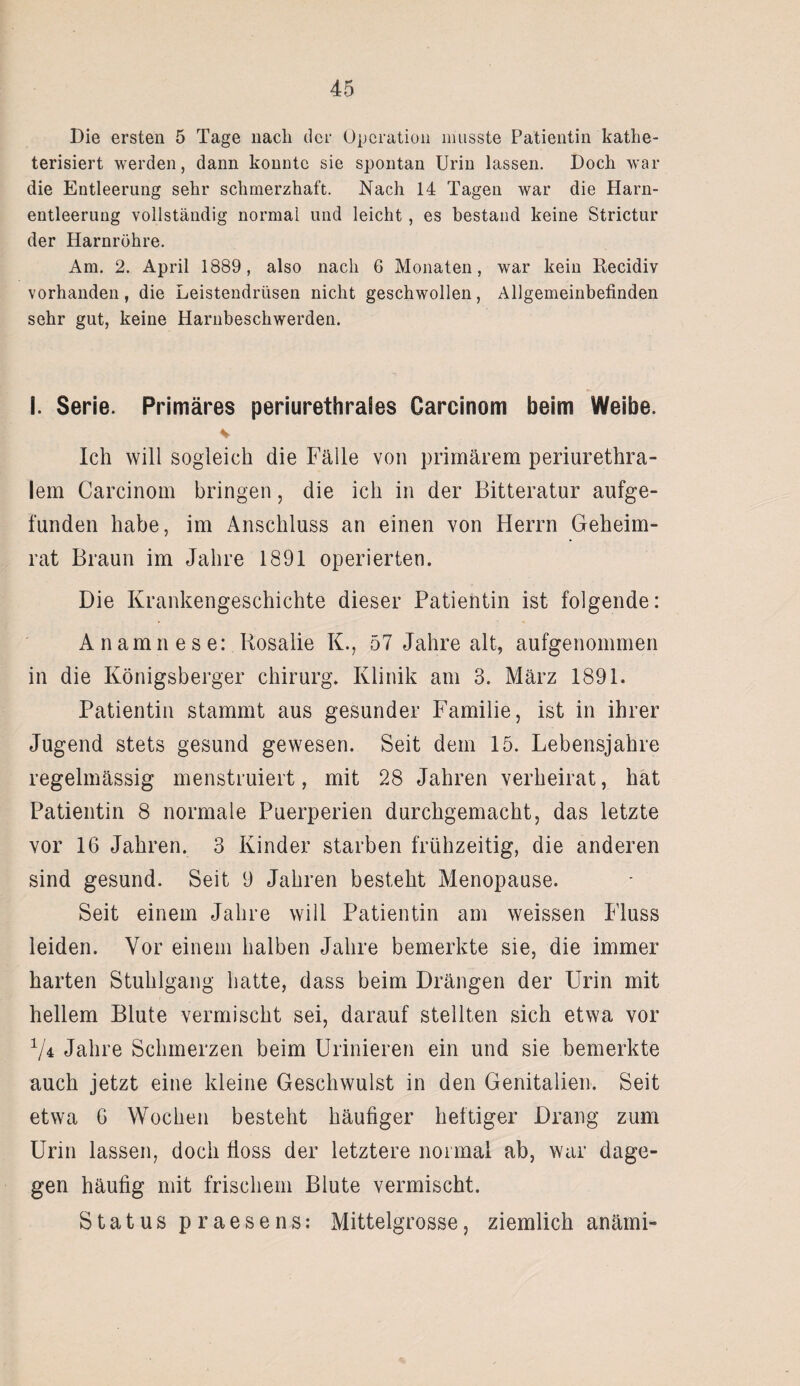 Die ersten 5 Tage nach der Operation musste Patientin kathe- terisiert werden, dann konnte sie spontan Urin lassen. Doch war die Entleerung sehr schmerzhaft. Nach 14 Tagen war die Harn¬ entleerung vollständig normal und leicht, es bestand keine Strictur der Harnröhre. Am. 2. April 1889, also nach 6 Monaten, war kein Recidiv vorhanden, die Leistendrüsen nicht geschwollen, Allgemeinbefinden sehr gut, keine Harnbeschwerden. I. Serie. Primäres periurethrales Carcinom beim Weibe. Ich will sogleich die Fälle von primärem periurethra¬ lem Carcinom bringen, die ich in der Bitteratur aufge¬ funden habe, im Anschluss an einen von Herrn Geheim¬ rat Braun im Jahre 1891 operierten. Die Krankengeschichte dieser Patientin ist folgende: Anamnese: Rosalie K., 57 Jahre alt, aufgenommen in die Königsberger Chirurg. Klinik am 3. März 1891. Patientin stammt aus gesunder Familie, ist in ihrer Jugend stets gesund gewesen. Seit dem 15. Lebensjahre regelmässig menstruiert, mit 28 Jahren verheirat, hat Patientin 8 normale Puerperien durchgemacht, das letzte vor 16 Jahren. 3 Kinder starben frühzeitig, die anderen sind gesund. Seit 9 Jahren besteht Menopause. Seit einem Jahre will Patientin am weissen Fluss leiden. Vor einem halben Jahre bemerkte sie, die immer harten Stuhlgang hatte, dass beim Drängen der Urin mit hellem Blute vermischt sei, darauf stellten sich etwa vor 74 Jahre Schmerzen beim Urinieren ein und sie bemerkte auch jetzt eine kleine Geschwulst in den Genitalien. Seit etwa 6 Wochen besteht häufiger heftiger Drang zum Urin lassen, doch floss der letztere normal ab, war dage¬ gen häufig mit frischem Blute vermischt. Status praesens: Mittelgrosse, ziemlich anämi-