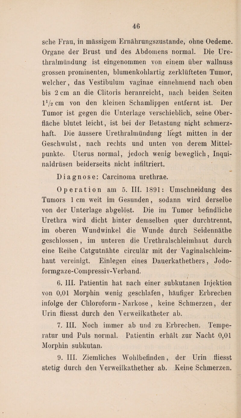 sehe Frau, in massigem Ernährungszustände, ohne Oedeme. Organe der Brust und des Abdomens normal. Die Ure¬ thralmündung ist eingenommen von einem über wallnuss grossen prominenten, blumenkohlartig zerklüfteten Tumor, welcher, das Vestibulum vaginae einnehmend nach oben bis 2 cm an die Clitoris heranreicht, nach beiden Seiten U/2 cm von den kleinen Schamlippen entfernt ist. Der Tumor ist gegen die Unterlage verschieblich, seine Ober¬ fläche blutet leicht, ist bei der Betastung nicht schmerz¬ haft. Die äussere Urethralmündung liegt mitten in der Geschwulst, nach rechts und unten von derem Mittel¬ punkte. Uterus normal, jedoch wenig beweglich, Inqui- naldrüsen beiderseits nicht infiltriert. Diagnose: Carcinoma urethrae. Operation am 5. III. 1891: Umschneidung des Tumors 1 cm weit im Gesunden, sodann wird derselbe von der Unterlage abgelöst. Die im Tumor befindliche Urethra wird dicht hinter demselben quer durchtrennt, im oberen Wundwinkel die Wunde durch Seidennäthe geschlossen, im unteren die Urethralschleimhaut durch eine Reihe Catgutnähte circulär mit der Vaginalschleim¬ haut vereinigt. Einlegen eines Dauerkathethers, Jodo- formgaze-Compressiv-Verband. 1 6. III. Patientin hat nach einer subkutanen Injektion von 0,01 Morphin wenig geschlafen, häufiger Erbrechen infolge der Chloroform - Narkose , keine Schmerzen, der Urin fliesst durch den Verweilkatheter ab. 7. III. Noch immer ab und zu Erbrechen. Tempe¬ ratur und Puls normal. Patientin erhält zur Nacht 0,01 Morphin subkutan. 9. III. Ziemliches Wohlbefinden, der Urin fliesst stetig durch den Verweilkathether ab. Keine Schmerzen.