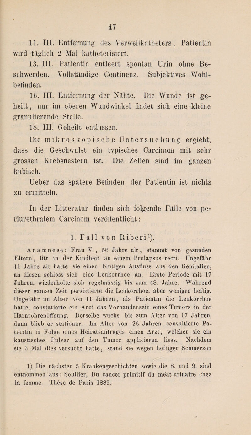 11. III. Entfernung des Verweilkatheters, Patientin wird täglich 2 Mal katheterisiert. 13. III. Patientin entleert spontan Urin ohne Be¬ schwerden. Vollständige Continenz. Subjektives Wohl¬ befinden. 16. III. Entfernung der Nähte. Die Wunde ist ge¬ heilt, nur im oberen Wundwinkel findet sich eine kleine granulierende Stelle. 18. III. Geheilt entlassen. Die mikroskopische Untersuchung ergiebt, dass die Geschwulst ein typisches Carcinom mit sehr grossen Krebsnestern ist. Die Zellen sind im ganzen kubisch. Ueber das spätere Befinden der Patientin ist nichts zu ermitteln. In der Litteratur finden sich folgende Fälle von pe¬ riurethralem Carcinom veröffentlicht: 1. Fall von Riberi1). Anamnese: Frau Y., 58 Jahre alt, stammt von gesunden Eltern, litt in der Kindheit an einem Prolapsus recti. Ungefähr 11 Jahre alt hatte sie einen blutigen Ausfluss aus den Genitalien, an diesen schloss sich eine Leukorrhoe an. Erste Periode mit 17 Jahren, wiederholte sich regelmässig bis zum 48. Jahre. Während dieser ganzen Zeit persistierte die Leukorrhoe, aber weniger heftig. Ungefähr im Alter von 11 Jahren, als Patientin die Leukorrhoe hatte, constatierte ein Arzt das Vorhandensein eines Tumors in der Harnröhrenöffnung. Derselbe wuchs bis zum Alter von 17 Jahren, dann blieb er stationär. Im Alter von 26 Jahren consultierte Pa¬ tientin in Folge eines Heiratsantrages einen Arzt, welcher sie ein kaustisches Pulver auf den Tumor applicieren liess. Nachdem sie 3 Mal dies versucht hatte, stand sie wegen heftiger Schmerzen 1) Die nächsten 5 Krankengeschichten sowie die 8. und 9. sind entnommen aus: Souliier, Du cancer primitif du meat urinaire chez la femme. These de Paris 1889.